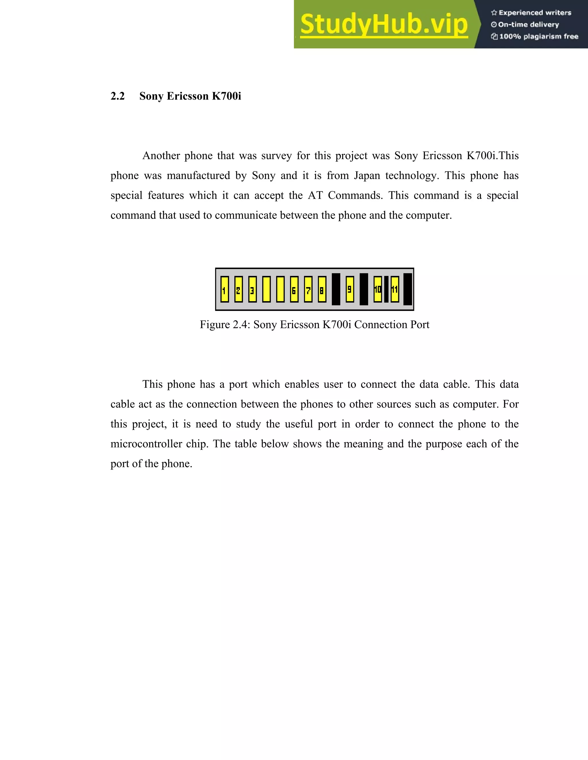 14
2.2 Sony Ericsson K700i
Another phone that was survey for this project was Sony Ericsson K700i.This
phone was manufactured by Sony and it is from Japan technology. This phone has
special features which it can accept the AT Commands. This command is a special
command that used to communicate between the phone and the computer.
Figure 2.4: Sony Ericsson K700i Connection Port
This phone has a port which enables user to connect the data cable. This data
cable act as the connection between the phones to other sources such as computer. For
this project, it is need to study the useful port in order to connect the phone to the
microcontroller chip. The table below shows the meaning and the purpose each of the
port of the phone.
 