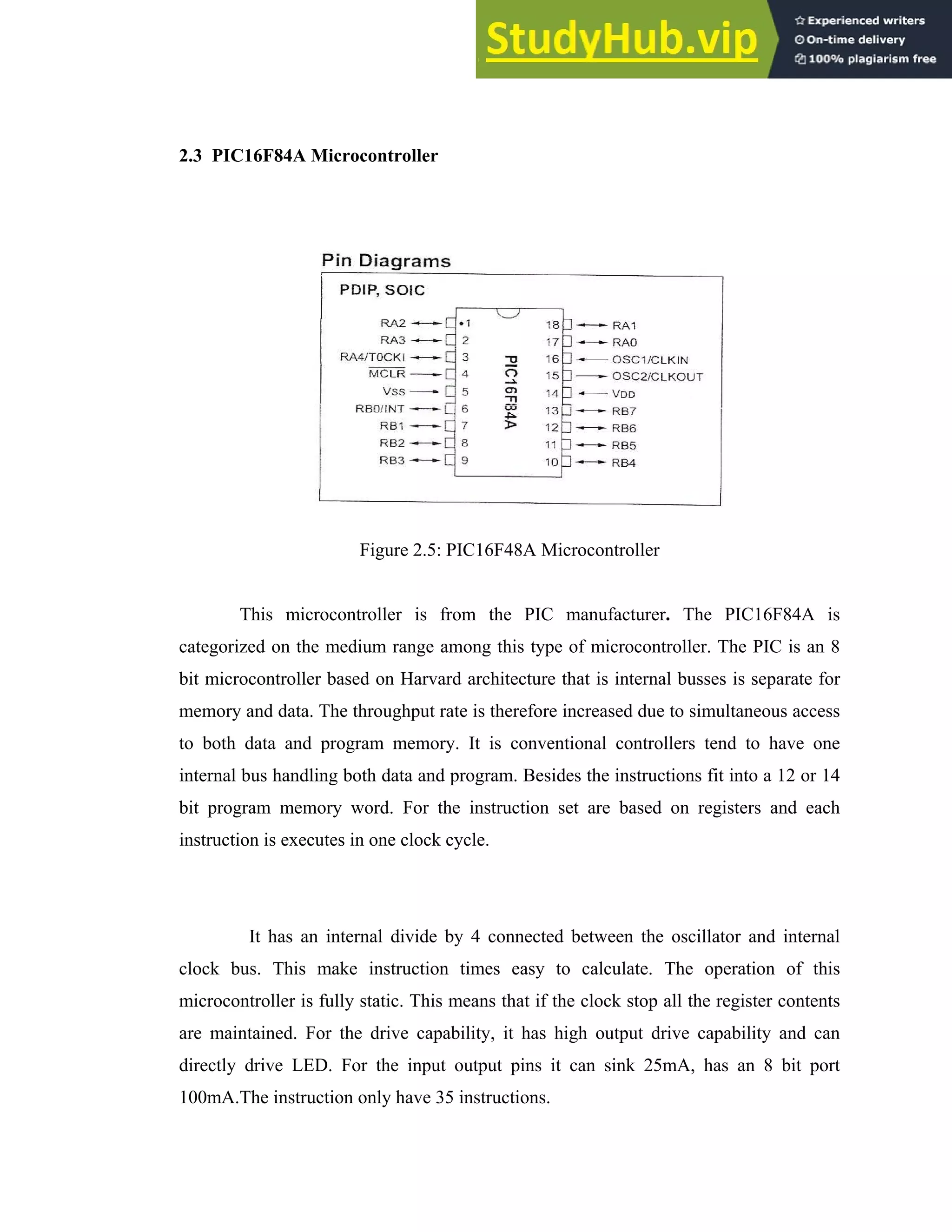 16
2.3 PIC16F84A Microcontroller
Figure 2.5: PIC16F48A Microcontroller
This microcontroller is from the PIC manufacturer. The PIC16F84A is
categorized on the medium range among this type of microcontroller. The PIC is an 8
bit microcontroller based on Harvard architecture that is internal busses is separate for
memory and data. The throughput rate is therefore increased due to simultaneous access
to both data and program memory. It is conventional controllers tend to have one
internal bus handling both data and program. Besides the instructions fit into a 12 or 14
bit program memory word. For the instruction set are based on registers and each
instruction is executes in one clock cycle.
It has an internal divide by 4 connected between the oscillator and internal
clock bus. This make instruction times easy to calculate. The operation of this
microcontroller is fully static. This means that if the clock stop all the register contents
are maintained. For the drive capability, it has high output drive capability and can
directly drive LED. For the input output pins it can sink 25mA, has an 8 bit port
100mA.The instruction only have 35 instructions.
 