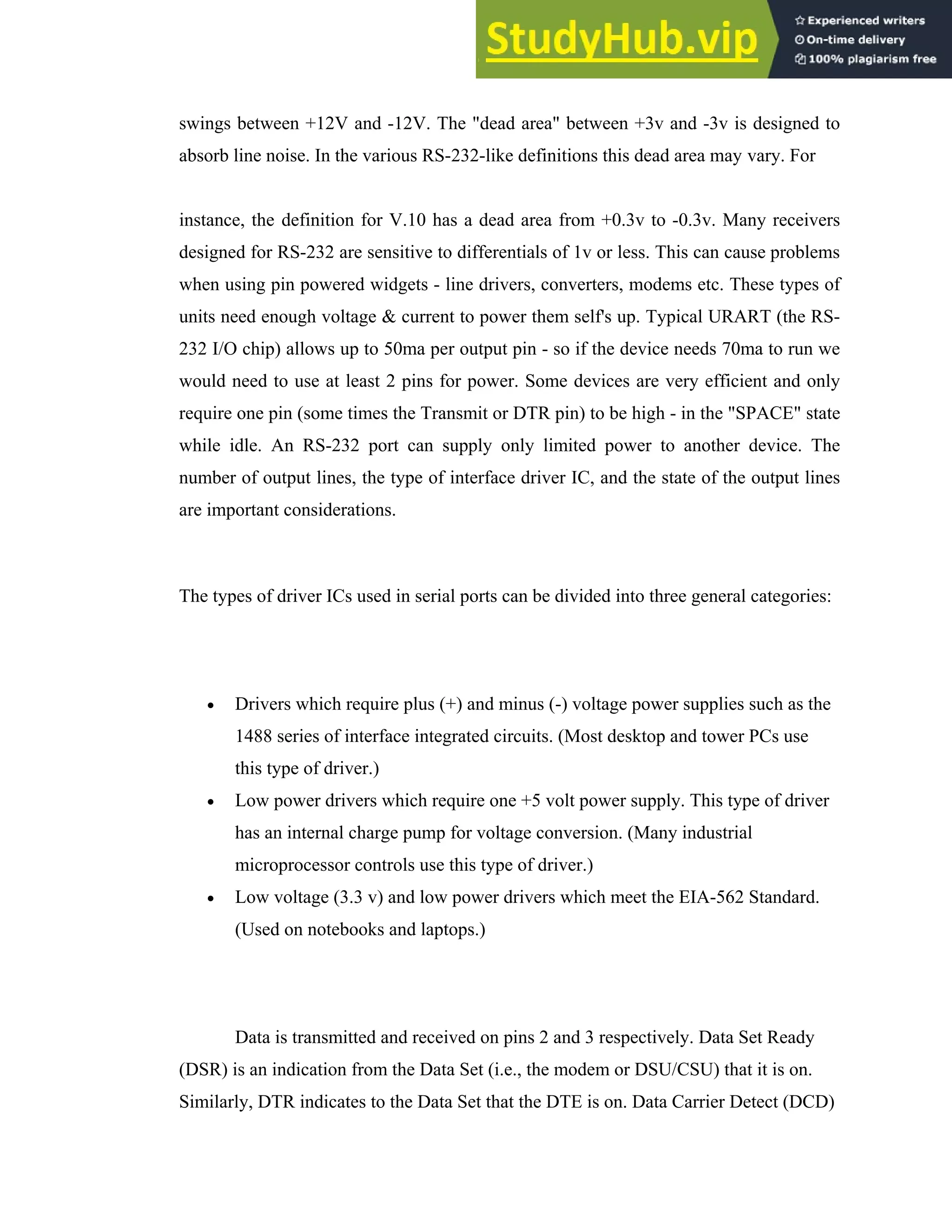18
swings between +12V and -12V. The "dead area" between +3v and -3v is designed to
absorb line noise. In the various RS-232-like definitions this dead area may vary. For
instance, the definition for V.10 has a dead area from +0.3v to -0.3v. Many receivers
designed for RS-232 are sensitive to differentials of 1v or less. This can cause problems
when using pin powered widgets - line drivers, converters, modems etc. These types of
units need enough voltage & current to power them self's up. Typical URART (the RS-
232 I/O chip) allows up to 50ma per output pin - so if the device needs 70ma to run we
would need to use at least 2 pins for power. Some devices are very efficient and only
require one pin (some times the Transmit or DTR pin) to be high - in the "SPACE" state
while idle. An RS-232 port can supply only limited power to another device. The
number of output lines, the type of interface driver IC, and the state of the output lines
are important considerations.
The types of driver ICs used in serial ports can be divided into three general categories:
• Drivers which require plus (+) and minus (-) voltage power supplies such as the
1488 series of interface integrated circuits. (Most desktop and tower PCs use
this type of driver.)
• Low power drivers which require one +5 volt power supply. This type of driver
has an internal charge pump for voltage conversion. (Many industrial
microprocessor controls use this type of driver.)
• Low voltage (3.3 v) and low power drivers which meet the EIA-562 Standard.
(Used on notebooks and laptops.)
Data is transmitted and received on pins 2 and 3 respectively. Data Set Ready
(DSR) is an indication from the Data Set (i.e., the modem or DSU/CSU) that it is on.
Similarly, DTR indicates to the Data Set that the DTE is on. Data Carrier Detect (DCD)
 