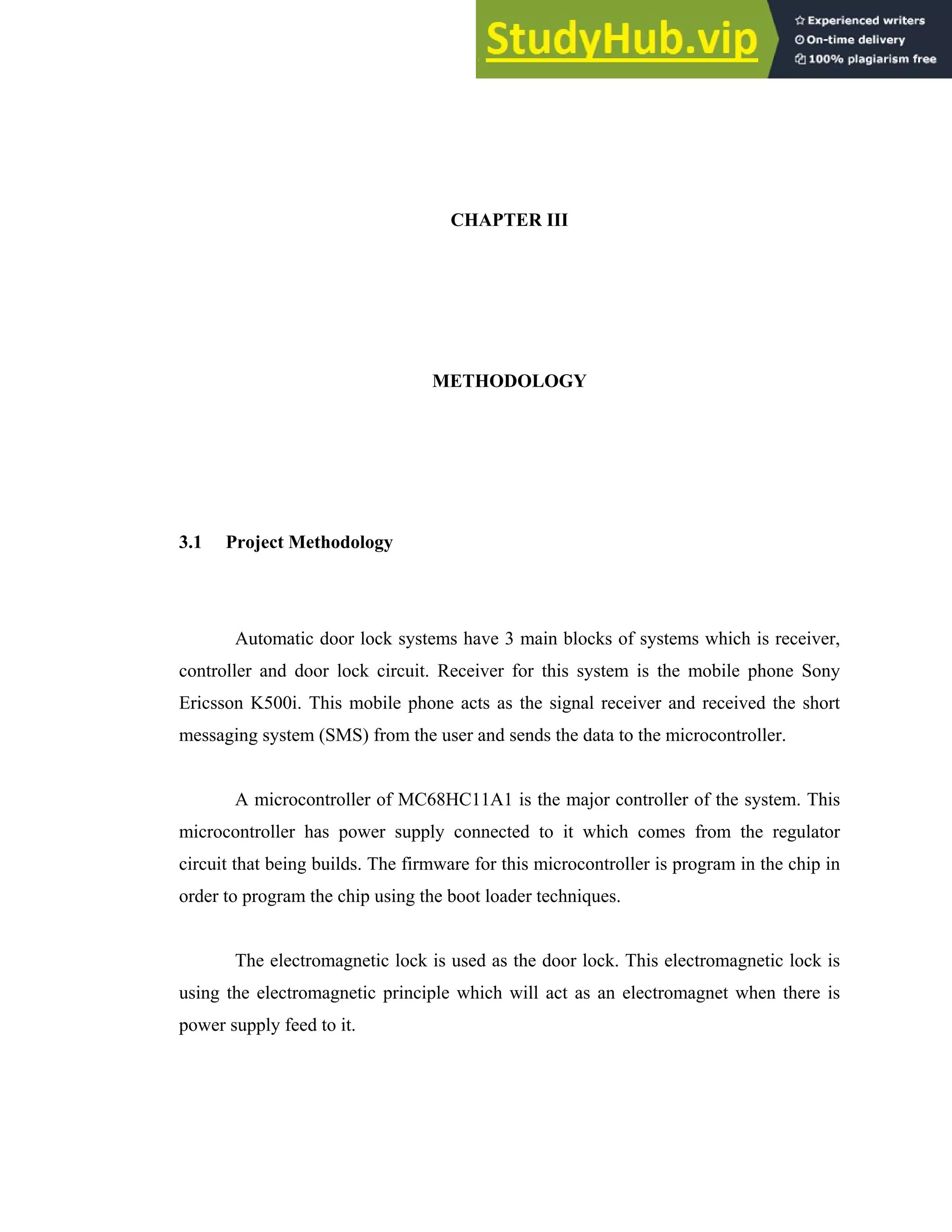 CHAPTER III
METHODOLOGY
3.1 Project Methodology
Automatic door lock systems have 3 main blocks of systems which is receiver,
controller and door lock circuit. Receiver for this system is the mobile phone Sony
Ericsson K500i. This mobile phone acts as the signal receiver and received the short
messaging system (SMS) from the user and sends the data to the microcontroller.
A microcontroller of MC68HC11A1 is the major controller of the system. This
microcontroller has power supply connected to it which comes from the regulator
circuit that being builds. The firmware for this microcontroller is program in the chip in
order to program the chip using the boot loader techniques.
The electromagnetic lock is used as the door lock. This electromagnetic lock is
using the electromagnetic principle which will act as an electromagnet when there is
power supply feed to it.
 