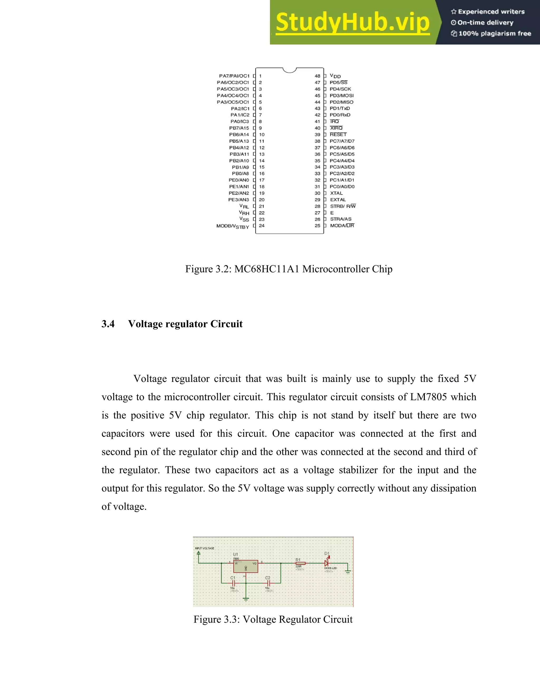 23
Figure 3.2: MC68HC11A1 Microcontroller Chip
3.4 Voltage regulator Circuit
Voltage regulator circuit that was built is mainly use to supply the fixed 5V
voltage to the microcontroller circuit. This regulator circuit consists of LM7805 which
is the positive 5V chip regulator. This chip is not stand by itself but there are two
capacitors were used for this circuit. One capacitor was connected at the first and
second pin of the regulator chip and the other was connected at the second and third of
the regulator. These two capacitors act as a voltage stabilizer for the input and the
output for this regulator. So the 5V voltage was supply correctly without any dissipation
of voltage.
Figure 3.3: Voltage Regulator Circuit
 