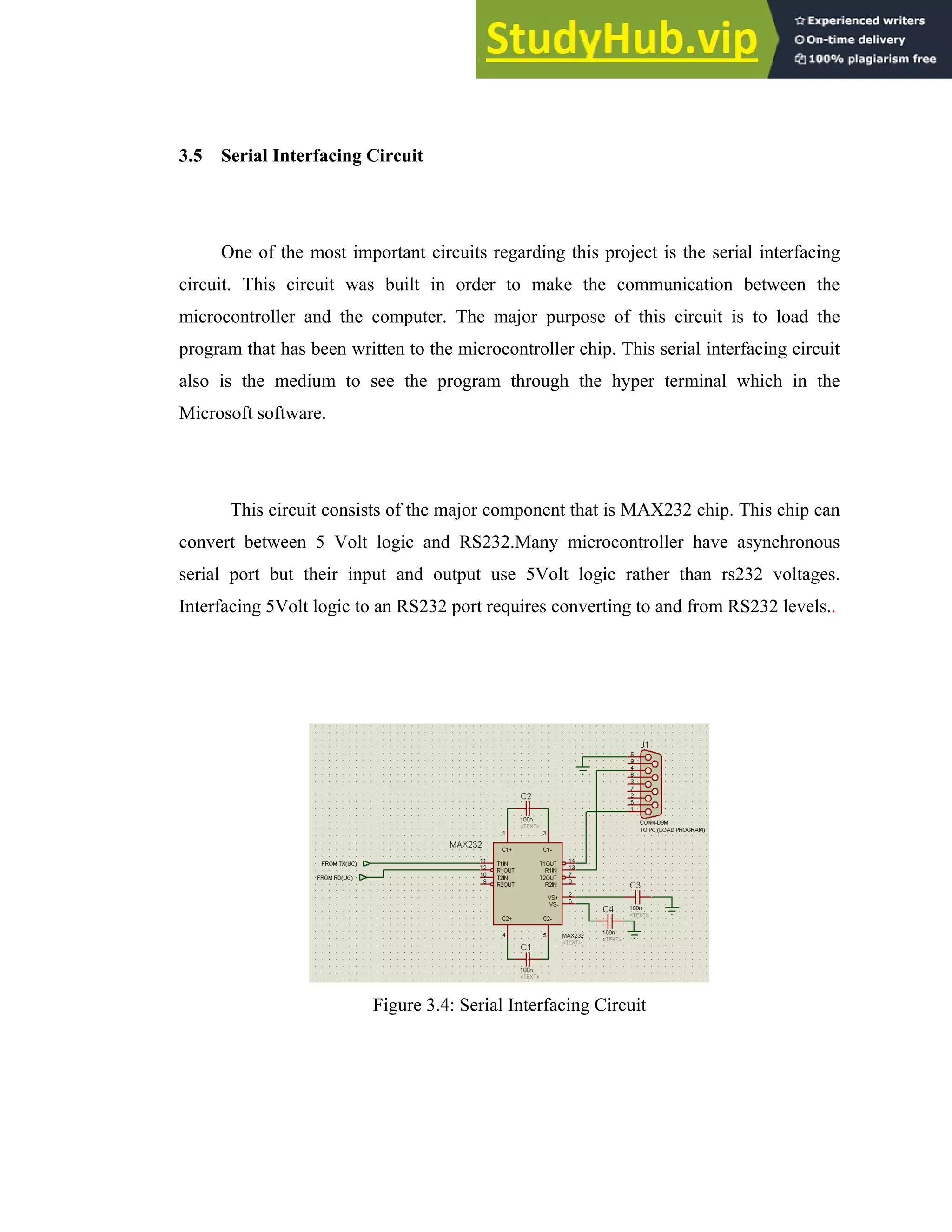 24
3.5 Serial Interfacing Circuit
One of the most important circuits regarding this project is the serial interfacing
circuit. This circuit was built in order to make the communication between the
microcontroller and the computer. The major purpose of this circuit is to load the
program that has been written to the microcontroller chip. This serial interfacing circuit
also is the medium to see the program through the hyper terminal which in the
Microsoft software.
This circuit consists of the major component that is MAX232 chip. This chip can
convert between 5 Volt logic and RS232.Many microcontroller have asynchronous
serial port but their input and output use 5Volt logic rather than rs232 voltages.
Interfacing 5Volt logic to an RS232 port requires converting to and from RS232 levels..
Figure 3.4: Serial Interfacing Circuit
 