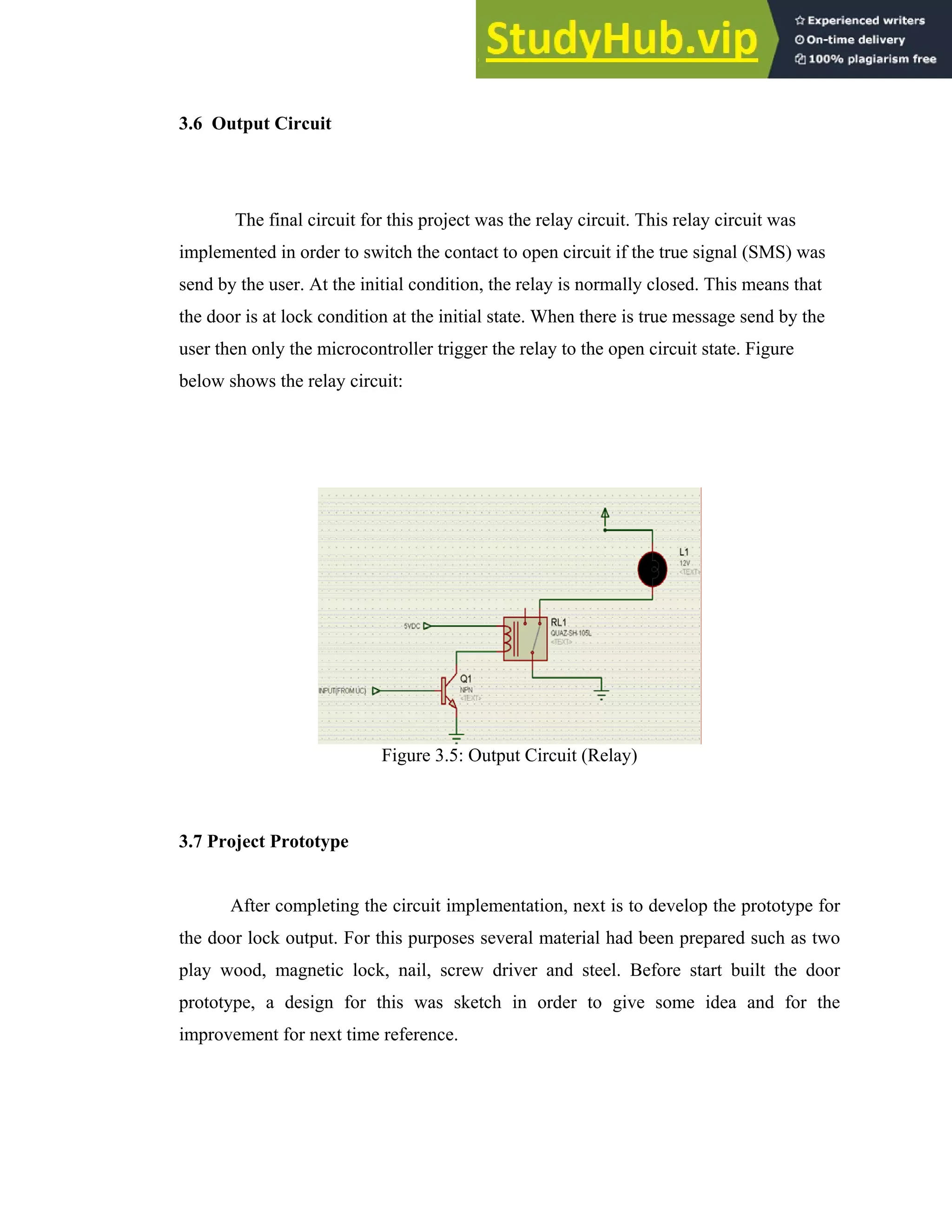 25
3.6 Output Circuit
The final circuit for this project was the relay circuit. This relay circuit was
implemented in order to switch the contact to open circuit if the true signal (SMS) was
send by the user. At the initial condition, the relay is normally closed. This means that
the door is at lock condition at the initial state. When there is true message send by the
user then only the microcontroller trigger the relay to the open circuit state. Figure
below shows the relay circuit:
Figure 3.5: Output Circuit (Relay)
3.7 Project Prototype
After completing the circuit implementation, next is to develop the prototype for
the door lock output. For this purposes several material had been prepared such as two
play wood, magnetic lock, nail, screw driver and steel. Before start built the door
prototype, a design for this was sketch in order to give some idea and for the
improvement for next time reference.
 