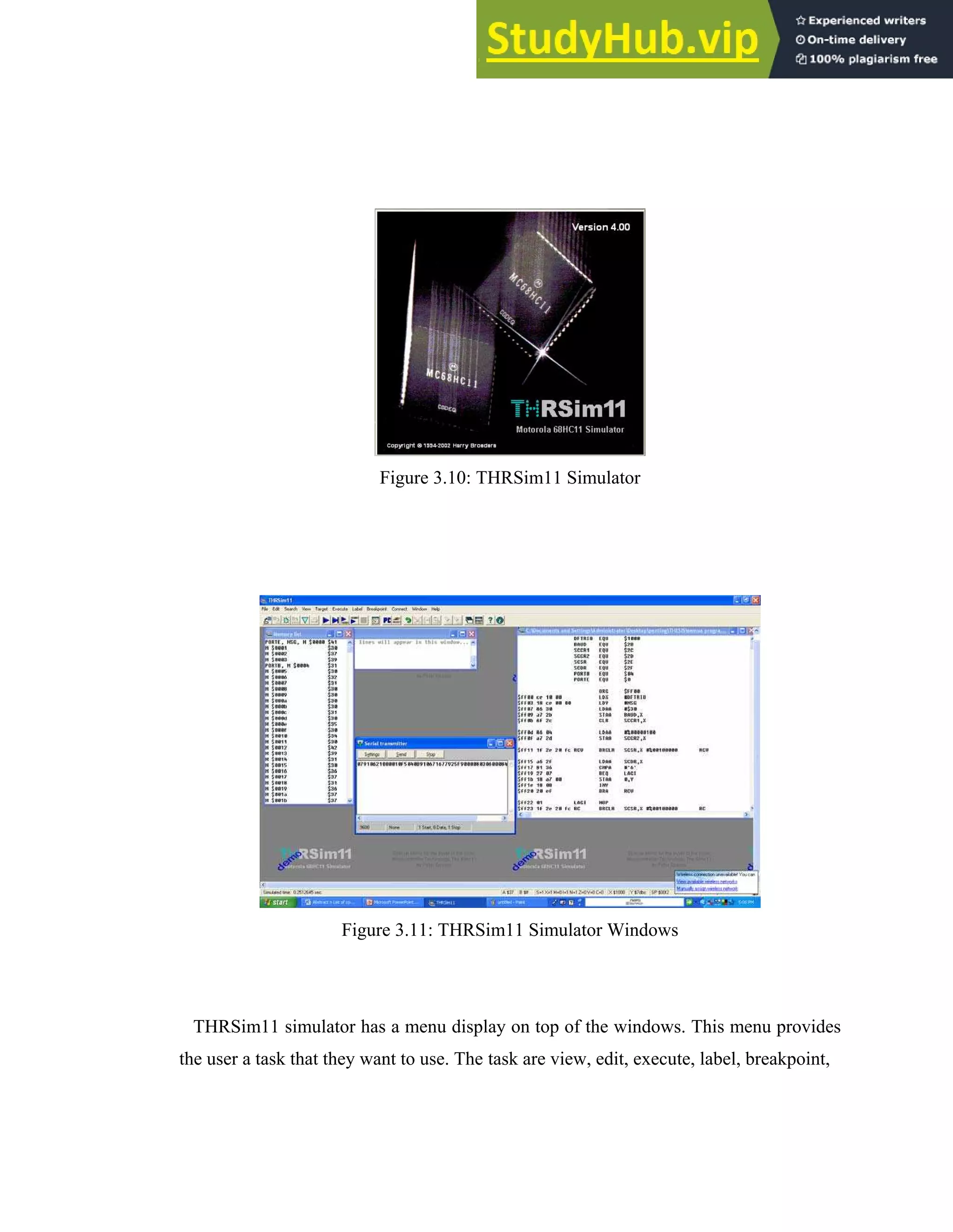 29
Figure 3.10: THRSim11 Simulator
Figure 3.11: THRSim11 Simulator Windows
THRSim11 simulator has a menu display on top of the windows. This menu provides
the user a task that they want to use. The task are view, edit, execute, label, breakpoint,
 