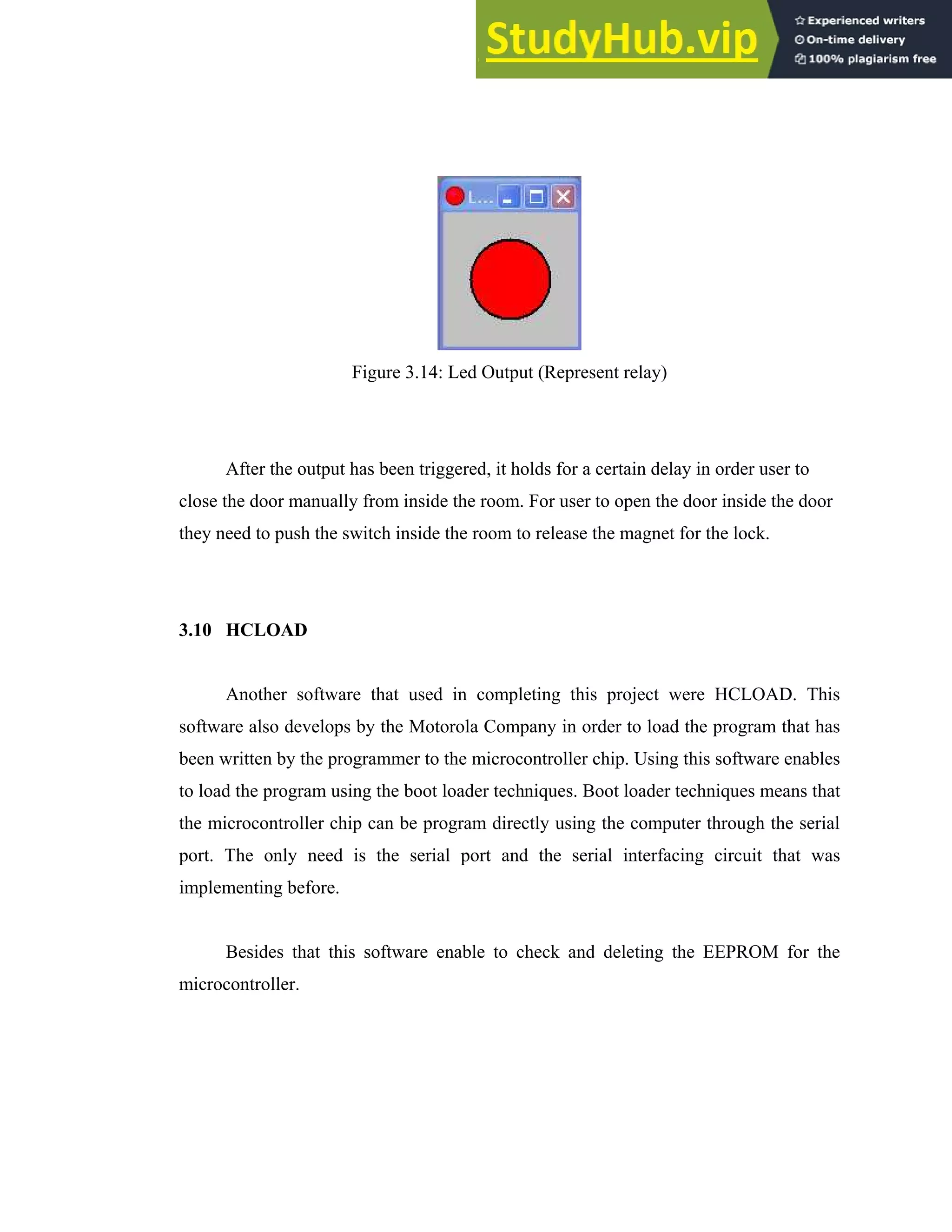32
Figure 3.14: Led Output (Represent relay)
After the output has been triggered, it holds for a certain delay in order user to
close the door manually from inside the room. For user to open the door inside the door
they need to push the switch inside the room to release the magnet for the lock.
3.10 HCLOAD
Another software that used in completing this project were HCLOAD. This
software also develops by the Motorola Company in order to load the program that has
been written by the programmer to the microcontroller chip. Using this software enables
to load the program using the boot loader techniques. Boot loader techniques means that
the microcontroller chip can be program directly using the computer through the serial
port. The only need is the serial port and the serial interfacing circuit that was
implementing before.
Besides that this software enable to check and deleting the EEPROM for the
microcontroller.
 