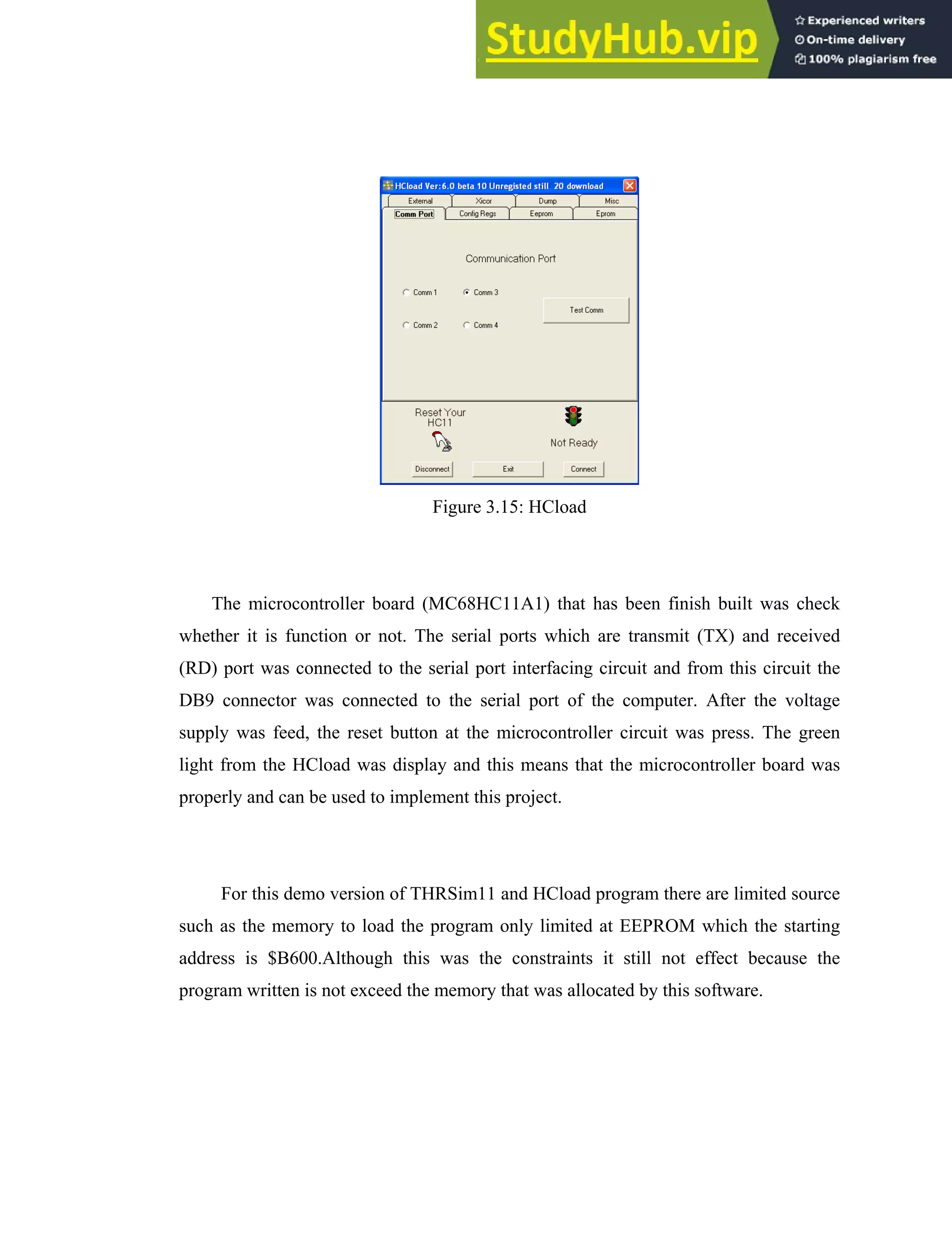 33
Figure 3.15: HCload
The microcontroller board (MC68HC11A1) that has been finish built was check
whether it is function or not. The serial ports which are transmit (TX) and received
(RD) port was connected to the serial port interfacing circuit and from this circuit the
DB9 connector was connected to the serial port of the computer. After the voltage
supply was feed, the reset button at the microcontroller circuit was press. The green
light from the HCload was display and this means that the microcontroller board was
properly and can be used to implement this project.
For this demo version of THRSim11 and HCload program there are limited source
such as the memory to load the program only limited at EEPROM which the starting
address is $B600.Although this was the constraints it still not effect because the
program written is not exceed the memory that was allocated by this software.
 
