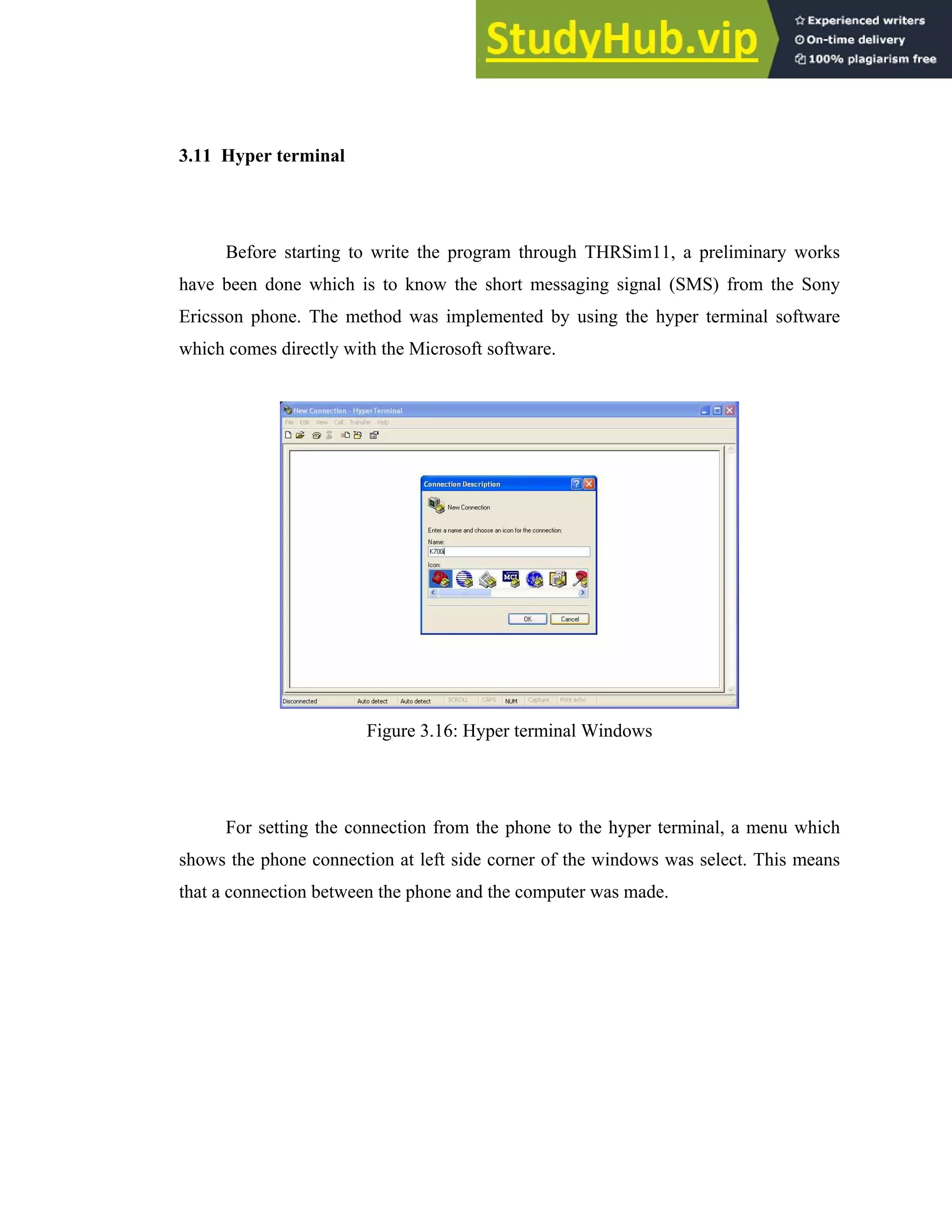 34
3.11 Hyper terminal
Before starting to write the program through THRSim11, a preliminary works
have been done which is to know the short messaging signal (SMS) from the Sony
Ericsson phone. The method was implemented by using the hyper terminal software
which comes directly with the Microsoft software.
Figure 3.16: Hyper terminal Windows
For setting the connection from the phone to the hyper terminal, a menu which
shows the phone connection at left side corner of the windows was select. This means
that a connection between the phone and the computer was made.
 