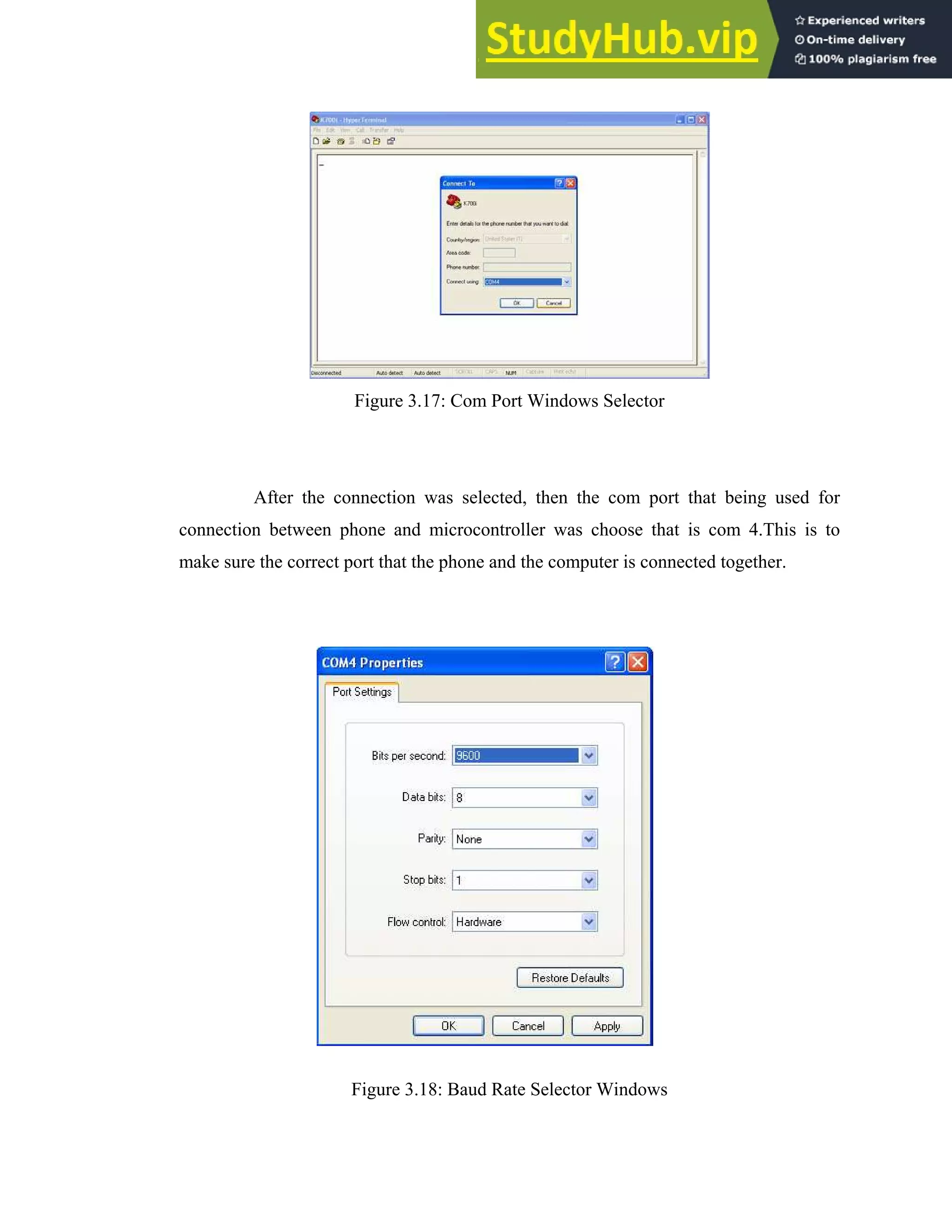 35
Figure 3.17: Com Port Windows Selector
After the connection was selected, then the com port that being used for
connection between phone and microcontroller was choose that is com 4.This is to
make sure the correct port that the phone and the computer is connected together.
Figure 3.18: Baud Rate Selector Windows
 
