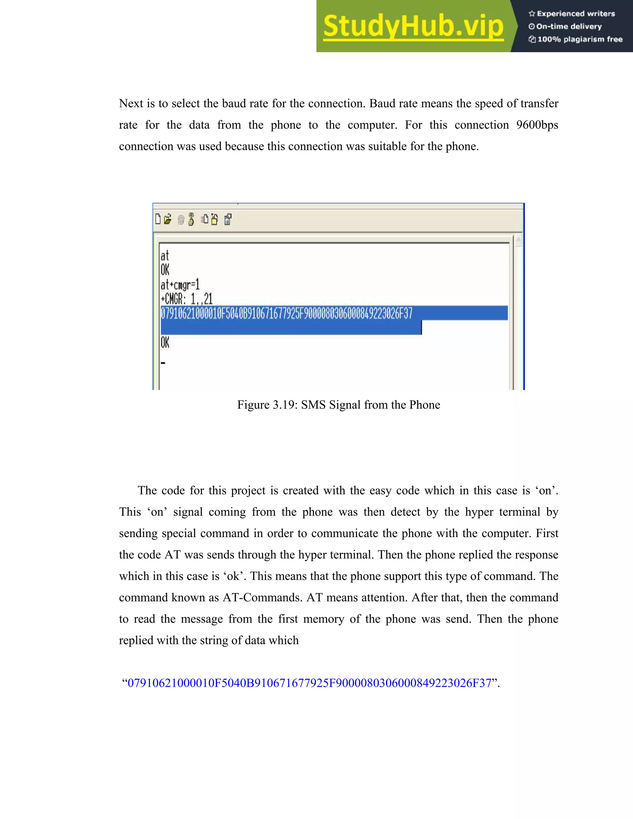 36
Next is to select the baud rate for the connection. Baud rate means the speed of transfer
rate for the data from the phone to the computer. For this connection 9600bps
connection was used because this connection was suitable for the phone.
Figure 3.19: SMS Signal from the Phone
The code for this project is created with the easy code which in this case is ‘on’.
This ‘on’ signal coming from the phone was then detect by the hyper terminal by
sending special command in order to communicate the phone with the computer. First
the code AT was sends through the hyper terminal. Then the phone replied the response
which in this case is ‘ok’. This means that the phone support this type of command. The
command known as AT-Commands. AT means attention. After that, then the command
to read the message from the first memory of the phone was send. Then the phone
replied with the string of data which
“07910621000010F5040B910671677925F9000080306000849223026F37”.
 
