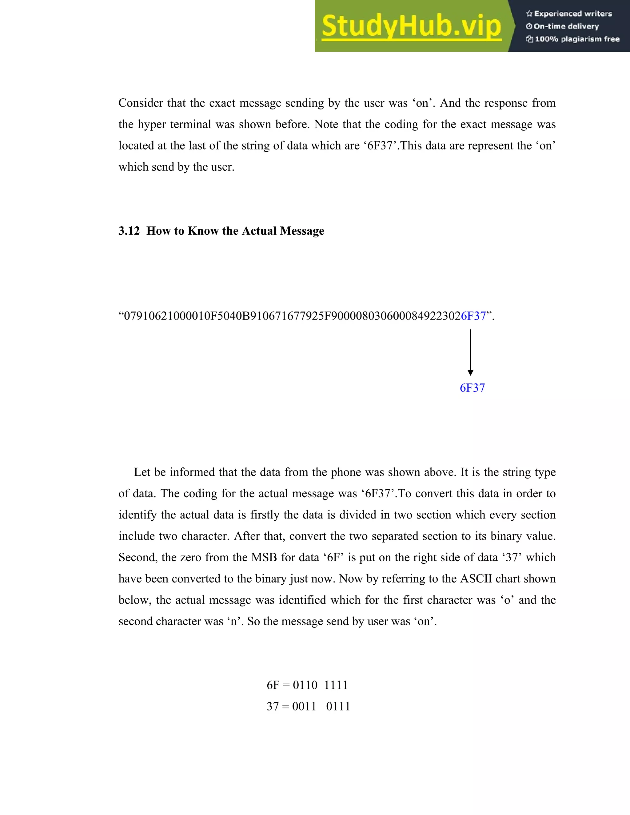 37
Consider that the exact message sending by the user was ‘on’. And the response from
the hyper terminal was shown before. Note that the coding for the exact message was
located at the last of the string of data which are ‘6F37’.This data are represent the ‘on’
which send by the user.
3.12 How to Know the Actual Message
“07910621000010F5040B910671677925F9000080306000849223026F37”.
Let be informed that the data from the phone was shown above. It is the string type
of data. The coding for the actual message was ‘6F37’.To convert this data in order to
identify the actual data is firstly the data is divided in two section which every section
include two character. After that, convert the two separated section to its binary value.
Second, the zero from the MSB for data ‘6F’ is put on the right side of data ‘37’ which
have been converted to the binary just now. Now by referring to the ASCII chart shown
below, the actual message was identified which for the first character was ‘o’ and the
second character was ‘n’. So the message send by user was ‘on’.
6F = 0110 1111
37 = 0011 0111
6F37
 