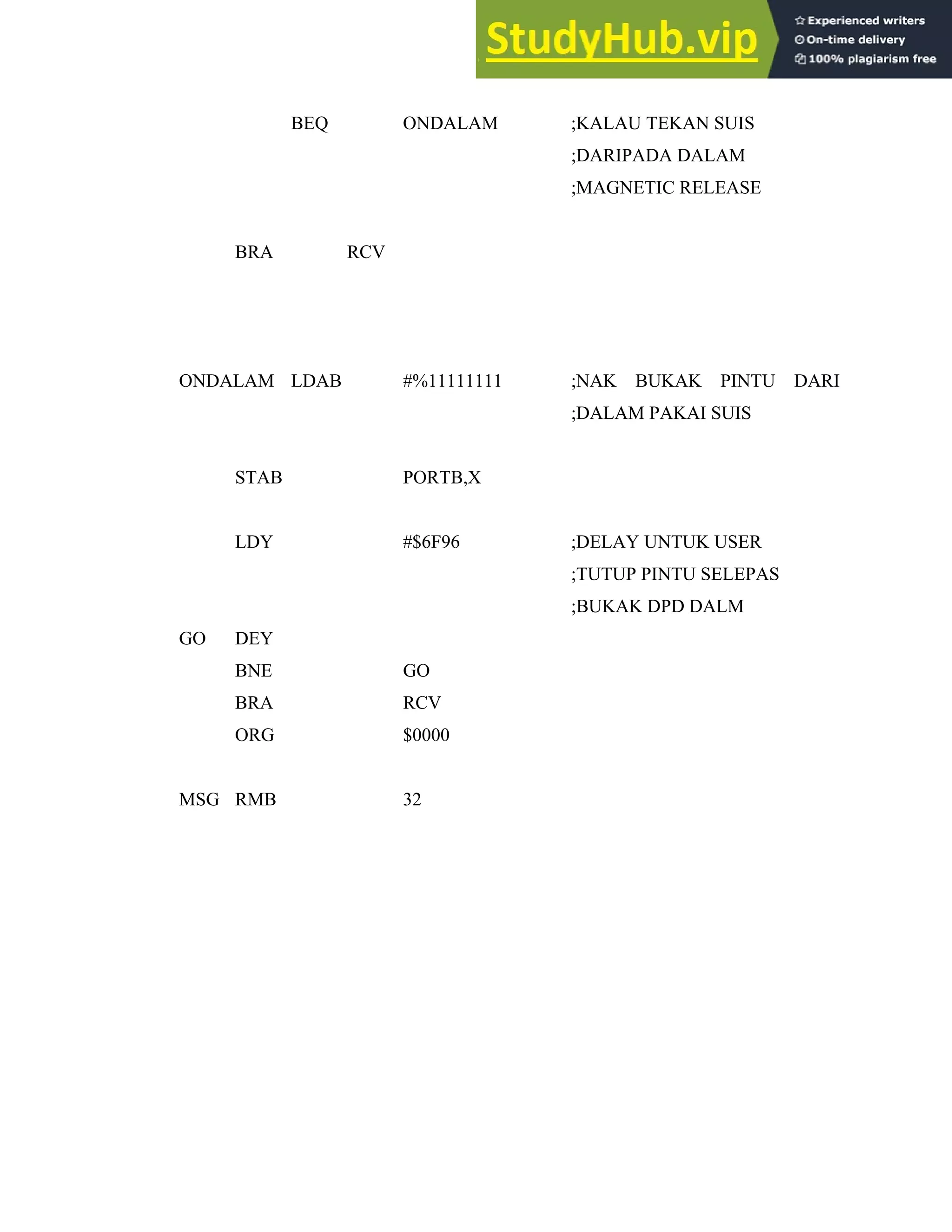 42
BEQ ONDALAM ;KALAU TEKAN SUIS
;DARIPADA DALAM
;MAGNETIC RELEASE
BRA RCV
ONDALAM LDAB #%11111111 ;NAK BUKAK PINTU DARI
;DALAM PAKAI SUIS
STAB PORTB,X
LDY #$6F96 ;DELAY UNTUK USER
;TUTUP PINTU SELEPAS
;BUKAK DPD DALM
GO DEY
BNE GO
BRA RCV
ORG $0000
MSG RMB 32
 