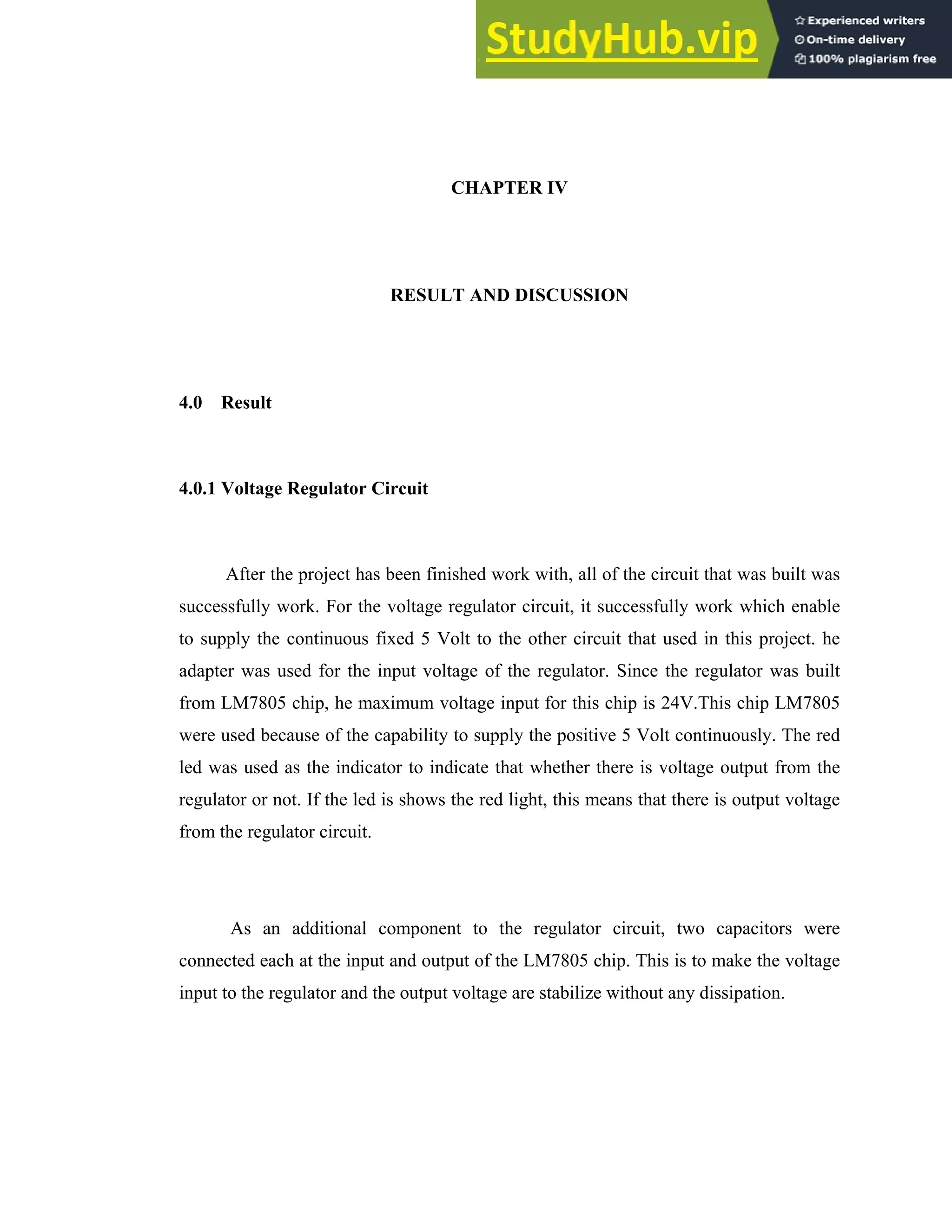 CHAPTER IV
RESULT AND DISCUSSION
4.0 Result
4.0.1 Voltage Regulator Circuit
After the project has been finished work with, all of the circuit that was built was
successfully work. For the voltage regulator circuit, it successfully work which enable
to supply the continuous fixed 5 Volt to the other circuit that used in this project. he
adapter was used for the input voltage of the regulator. Since the regulator was built
from LM7805 chip, he maximum voltage input for this chip is 24V.This chip LM7805
were used because of the capability to supply the positive 5 Volt continuously. The red
led was used as the indicator to indicate that whether there is voltage output from the
regulator or not. If the led is shows the red light, this means that there is output voltage
from the regulator circuit.
As an additional component to the regulator circuit, two capacitors were
connected each at the input and output of the LM7805 chip. This is to make the voltage
input to the regulator and the output voltage are stabilize without any dissipation.
 