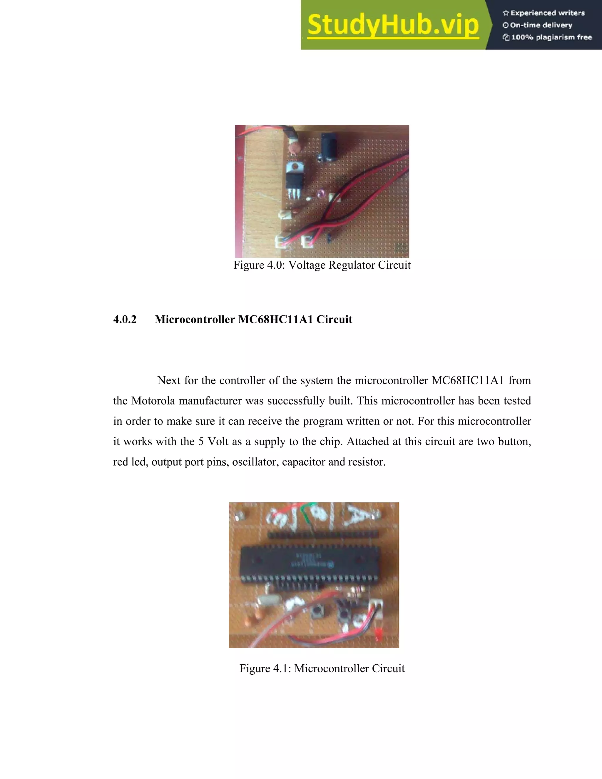 46
Figure 4.0: Voltage Regulator Circuit
4.0.2 Microcontroller MC68HC11A1 Circuit
Next for the controller of the system the microcontroller MC68HC11A1 from
the Motorola manufacturer was successfully built. This microcontroller has been tested
in order to make sure it can receive the program written or not. For this microcontroller
it works with the 5 Volt as a supply to the chip. Attached at this circuit are two button,
red led, output port pins, oscillator, capacitor and resistor.
Figure 4.1: Microcontroller Circuit
 