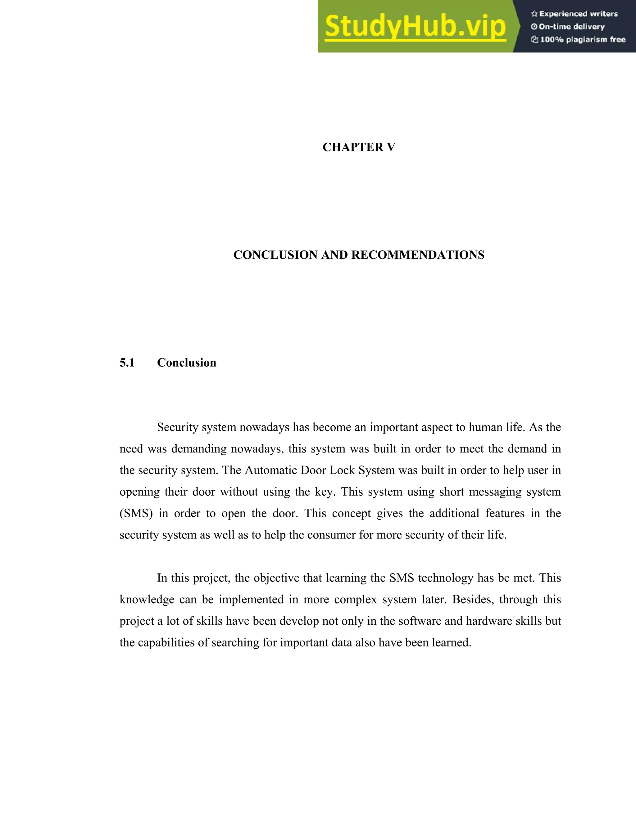 CHAPTER V
CONCLUSION AND RECOMMENDATIONS
5.1 Conclusion
Security system nowadays has become an important aspect to human life. As the
need was demanding nowadays, this system was built in order to meet the demand in
the security system. The Automatic Door Lock System was built in order to help user in
opening their door without using the key. This system using short messaging system
(SMS) in order to open the door. This concept gives the additional features in the
security system as well as to help the consumer for more security of their life.
In this project, the objective that learning the SMS technology has be met. This
knowledge can be implemented in more complex system later. Besides, through this
project a lot of skills have been develop not only in the software and hardware skills but
the capabilities of searching for important data also have been learned.
 