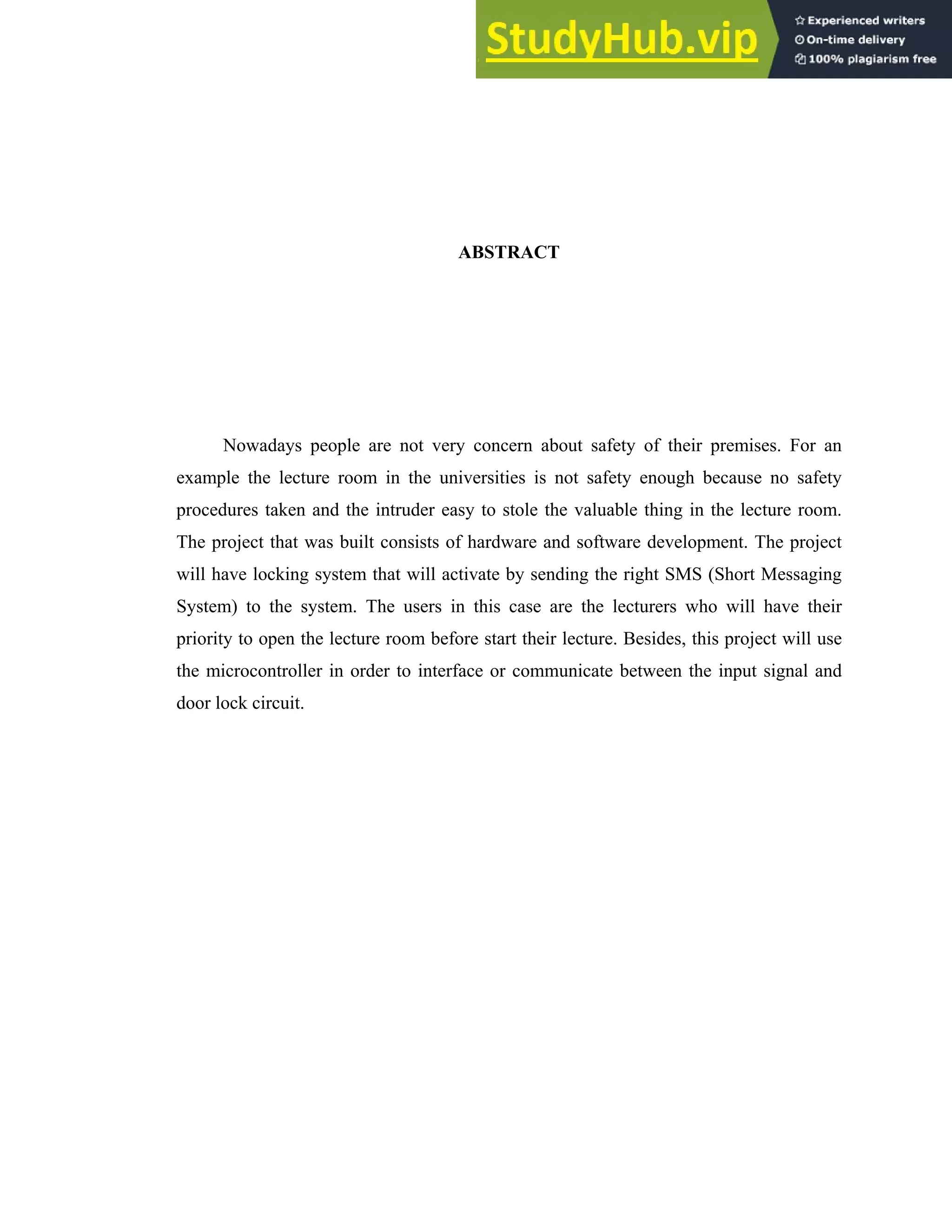 iv
ABSTRACT
Nowadays people are not very concern about safety of their premises. For an
example the lecture room in the universities is not safety enough because no safety
procedures taken and the intruder easy to stole the valuable thing in the lecture room.
The project that was built consists of hardware and software development. The project
will have locking system that will activate by sending the right SMS (Short Messaging
System) to the system. The users in this case are the lecturers who will have their
priority to open the lecture room before start their lecture. Besides, this project will use
the microcontroller in order to interface or communicate between the input signal and
door lock circuit.
 