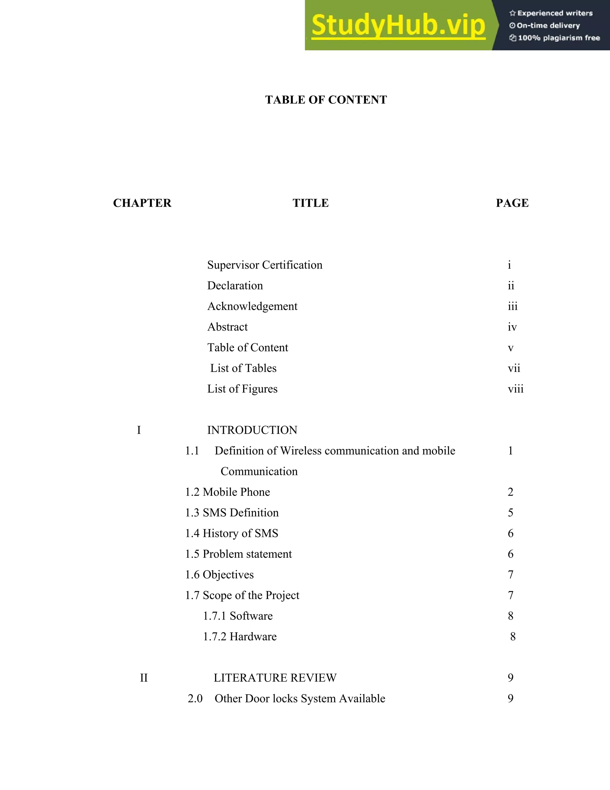 v
TABLE OF CONTENT
CHAPTER TITLE PAGE
Supervisor Certification i
Declaration ii
Acknowledgement iii
Abstract iv
Table of Content v
List of Tables vii
List of Figures viii
I INTRODUCTION
1.1 Definition of Wireless communication and mobile 1
Communication
1.2 Mobile Phone 2
1.3 SMS Definition 5
1.4 History of SMS 6
1.5 Problem statement 6
1.6 Objectives 7
1.7 Scope of the Project 7
1.7.1 Software 8
1.7.2 Hardware 8
II LITERATURE REVIEW 9
2.0 Other Door locks System Available 9
 