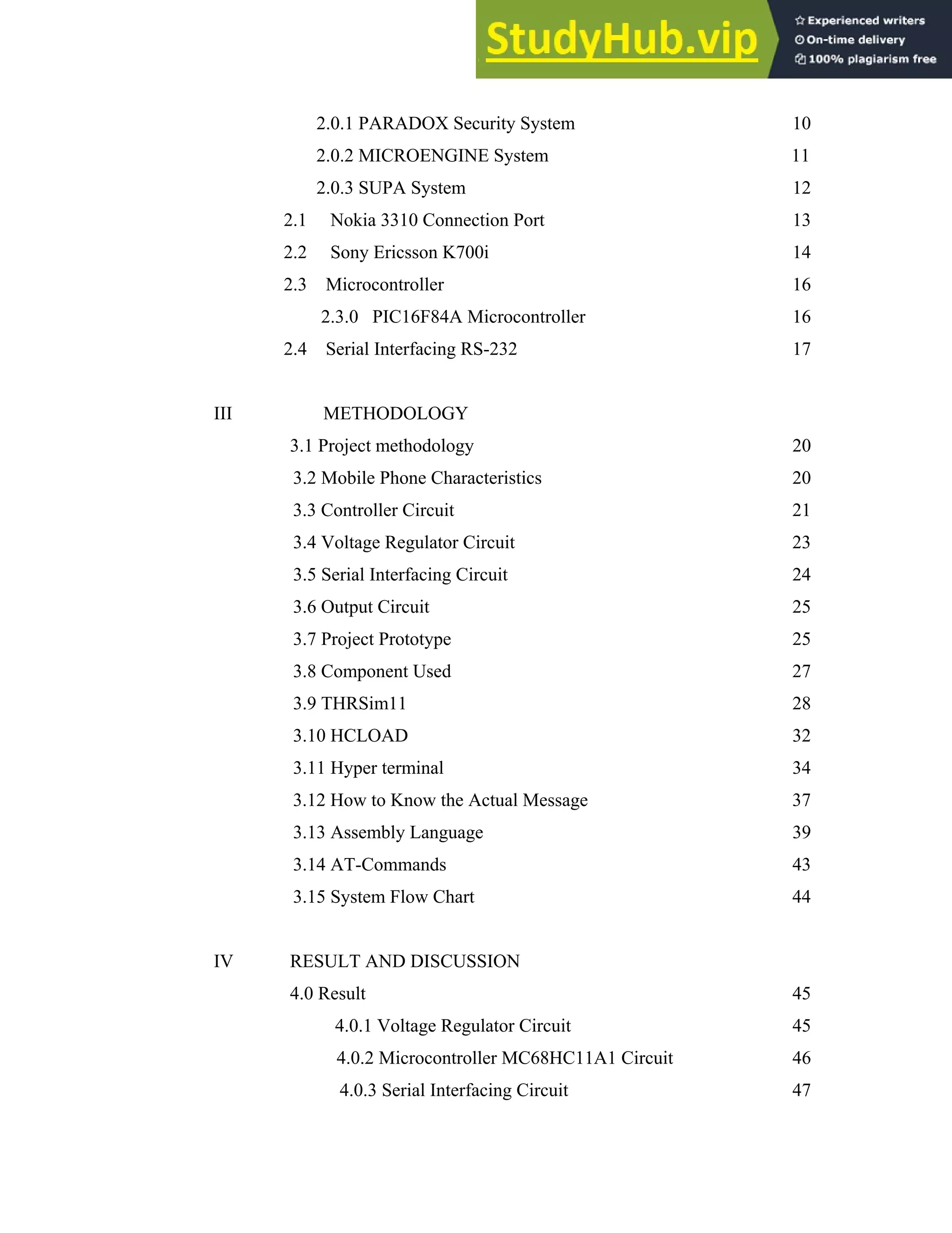 vi
2.0.1 PARADOX Security System 10
2.0.2 MICROENGINE System 11
2.0.3 SUPA System 12
2.1 Nokia 3310 Connection Port 13
2.2 Sony Ericsson K700i 14
2.3 Microcontroller 16
2.3.0 PIC16F84A Microcontroller 16
2.4 Serial Interfacing RS-232 17
III METHODOLOGY
3.1 Project methodology 20
3.2 Mobile Phone Characteristics 20
3.3 Controller Circuit 21
3.4 Voltage Regulator Circuit 23
3.5 Serial Interfacing Circuit 24
3.6 Output Circuit 25
3.7 Project Prototype 25
3.8 Component Used 27
3.9 THRSim11 28
3.10 HCLOAD 32
3.11 Hyper terminal 34
3.12 How to Know the Actual Message 37
3.13 Assembly Language 39
3.14 AT-Commands 43
3.15 System Flow Chart 44
IV RESULT AND DISCUSSION
4.0 Result 45
4.0.1 Voltage Regulator Circuit 45
4.0.2 Microcontroller MC68HC11A1 Circuit 46
4.0.3 Serial Interfacing Circuit 47
 