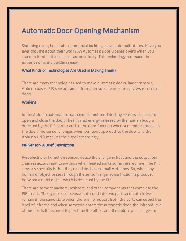 Automatic Door Opening Mechanism
Shopping malls, hospitals, commercial buildings have automatic doors. Have you
ever thought about their work? An Automatic Door Opener opens when you
stand in front of it and closes automatically. This technology has made the
entrance of many buildings easy.
What Kinds of Technologies Are Used in Making Them?
There are many technologies used to make automatic doors. Radar sensors,
Arduino bases, PIR sensors, and infrared sensors are most readily system in such
doors.
Working
In the Arduino automatic door openers, motion-detecting sensors are used to
open and close the door. The infrared energy released by the human body is
detected by the PIR sensor and so the door function when someone approaches
the door. The sensor changes when someone approaches the door and the
Arduino UNO receives the signal accordingly.
PIR Sensor- A Brief Description
Pyroelectric or IR motion sensors notice the change in heat and the output pin
changes accordingly. Everything when heated emits some infrared rays. The PIR
sensor's specialty is that they can detect even small variations. So, when any
human or object passes through the sensor range, some friction is produced
between air and object which is detected by the PIR.
There are some capacitors, resistors, and other components that complete the
PIR circuit. The pyroelectric sensor is divided into two parts and both halves
remain in the same state when there is no motion. Both the parts can detect the
level of infrared and when someone enters the automatic door, the infrared level
of the first half becomes higher than the other, and the output pin changes to
 