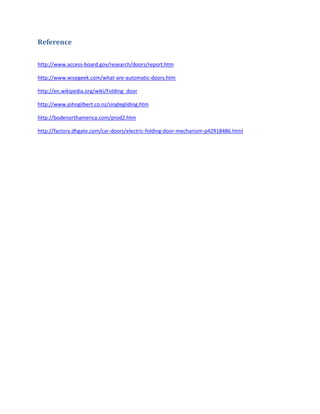 Reference

http://www.access-board.gov/research/doors/report.htm

http://www.wisegeek.com/what-are-automatic-doors.htm

http://en.wikipedia.org/wiki/Folding_door

http://www.johngilbert.co.nz/singlegliding.htm

http://bodenorthamerica.com/prod2.htm

http://factory.dhgate.com/car-doors/electric-folding-door-mechanism-p42918486.html
 