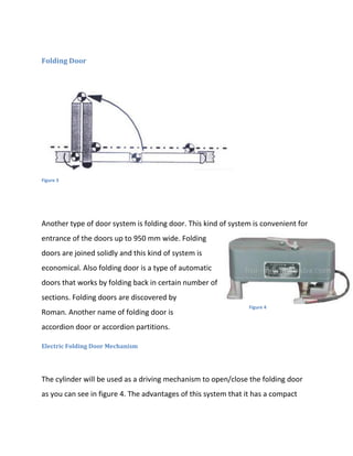Folding Door




Figure 3




Another type of door system is folding door. This kind of system is convenient for
entrance of the doors up to 950 mm wide. Folding
doors are joined solidly and this kind of system is
economical. Also folding door is a type of automatic
doors that works by folding back in certain number of
sections. Folding doors are discovered by
                                                                Figure 4
Roman. Another name of folding door is
accordion door or accordion partitions.

Electric Folding Door Mechanism




The cylinder will be used as a driving mechanism to open/close the folding door
as you can see in figure 4. The advantages of this system that it has a compact
 