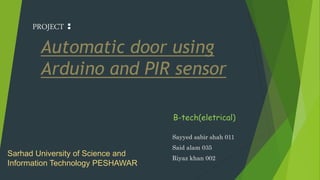 Automatic door using
Arduino and PIR sensor
Sayyed sabir shah 011
Said alam 035
Riyaz khan 002
Sarhad University of Science and
Information Technology PESHAWAR
PROJECT :
B-tech(eletrical)
 