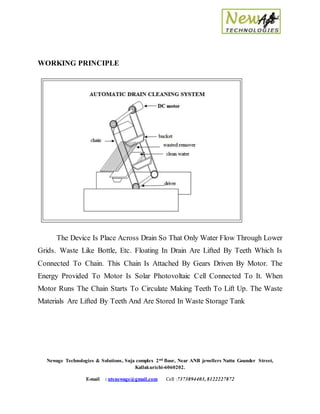 Newage Technologies & Solutions, Suja complex 2nd floor, Near ANB jewellers Nattu Gounder Street,
Kallakurichi-6060202.
E-mail : ntsnewage@gmail.com Cell :7373894403, 8122227872
WORKING PRINCIPLE
The Device Is Place Across Drain So That Only Water Flow Through Lower
Grids. Waste Like Bottle, Etc. Floating In Drain Are Lifted By Teeth Which Is
Connected To Chain. This Chain Is Attached By Gears Driven By Motor. The
Energy Provided To Motor Is Solar Photovoltaic Cell Connected To It. When
Motor Runs The Chain Starts To Circulate Making Teeth To Lift Up. The Waste
Materials Are Lifted By Teeth And Are Stored In Waste Storage Tank
 