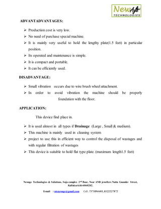 Newage Technologies & Solutions, Suja complex 2nd floor, Near ANB jewellers Nattu Gounder Street,
Kallakurichi-6060202.
E-mail : ntsnewage@gmail.com Cell :7373894403, 8122227872
ADVANTADVANTAGES:
 Production cost is very low.
 No need of purchase special machine.
 It is mainly very useful to hold the lengthy plate(1.5 feet) in particular
position.
 Its operated and maintenance is simple.
 It is compact and portable.
 It can be efficiently used.
DISADVANTAGE:
 Small vibration occurs due to wire brush wheel attachment.
 In order to avoid vibration the machine should be properly
foundation with the floor.
APPLICATION:
This device find place in.
 It is used almost in all types if Drainage (Large , Small & medium).
 This machine is mainly used in cleaning system
 project to use this in efficient way to control the disposal of wastages and
with regular filtration of wastages
 This device is suitable to hold flat type plate. (maximum length1.5 feet)
 