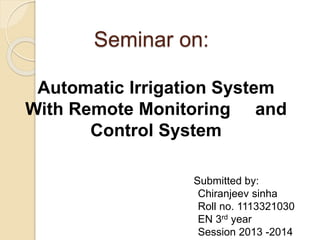 Seminar on:
Automatic Irrigation System
With Remote Monitoring and
Control System
Submitted by:
Chiranjeev sinha
Roll no. 1113321030
EN 3rd year
Session 2013 -2014
 