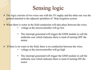 Sensing logic
 The logic consists of two wires one with the 5V supply and the other one was the
ground attached to the adjacent sprinklers of Drip irrigation system
 When there is water in the field conduction will take place between the wires
• voltage at the microcontroller will go low
• The interrupt generated will trigger the GSM module to call the
authentic user which indicates there is need of turning OFF the
motor.
 If there is no water in the field, there is no conduction between the wires
• voltage at the microcontroller will go high
• The interrupt generated will trigger the GSM module to call the
authentic user which indicates there is need of turning ON the
motor
 