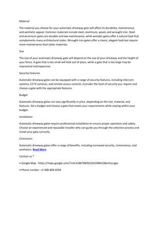 Material
The material you choose for your automatic driveway gate will affect its durability, maintenance,
and aesthetic appeal. Common materials include steel, aluminum, wood, and wrought iron. Steel
and aluminum gates are durable and low maintenance, while wooden gates offer a natural look that
complements many architectural styles. Wrought iron gates offer a classic, elegant look but require
more maintenance than other materials.
Size
The size of your automatic driveway gate will depend on the size of your driveway and the height of
your fence. A gate that is too small will look out of place, while a gate that is too large may be
impractical and expensive.
Security Features
Automatic driveway gates can be equipped with a range of security features, including intercom
systems, CCTV cameras, and remote access controls. Consider the level of security you require and
choose a gate with the appropriate features.
Budget
Automatic driveway gates can vary significantly in price, depending on the size, material, and
features. Set a budget and choose a gate that meets your requirements while staying within your
budget.
Installation
Automatic driveway gates require professional installation to ensure proper operation and safety.
Choose an experienced and reputable installer who can guide you through the selection process and
install your gate correctly.
Conclusion
Automatic driveway gates offer a range of benefits, including increased security, convenience, and
aesthetics. Read More
Contact us *
• Google Map - https://maps.google.com/?cid=4186768392262248423&entry=gps
• Phone number -+1 408-809-0204
 