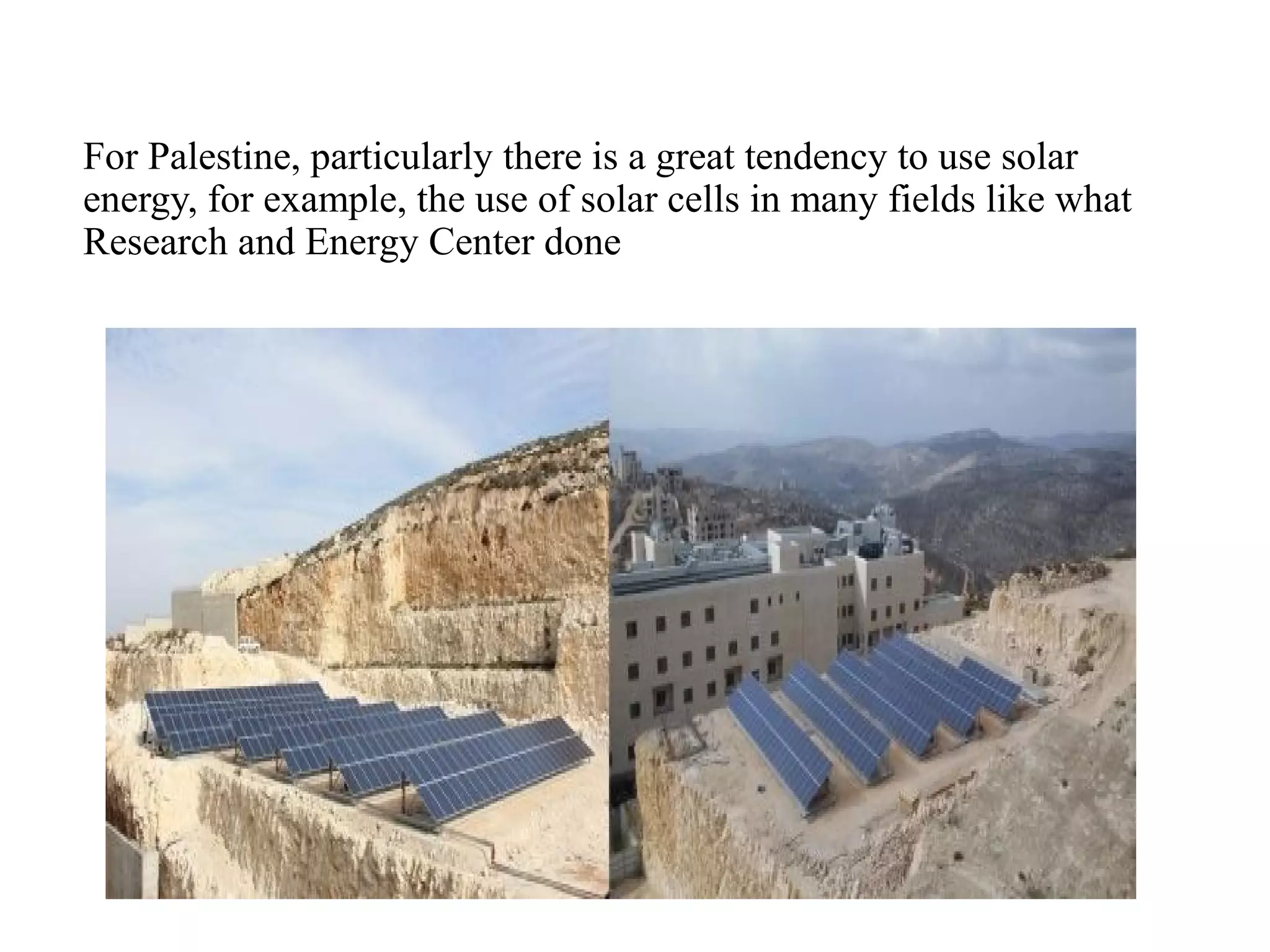 For Palestine, particularly there is a great tendency to use solar
energy, for example, the use of solar cells in many fields like what
Research and Energy Center done
 