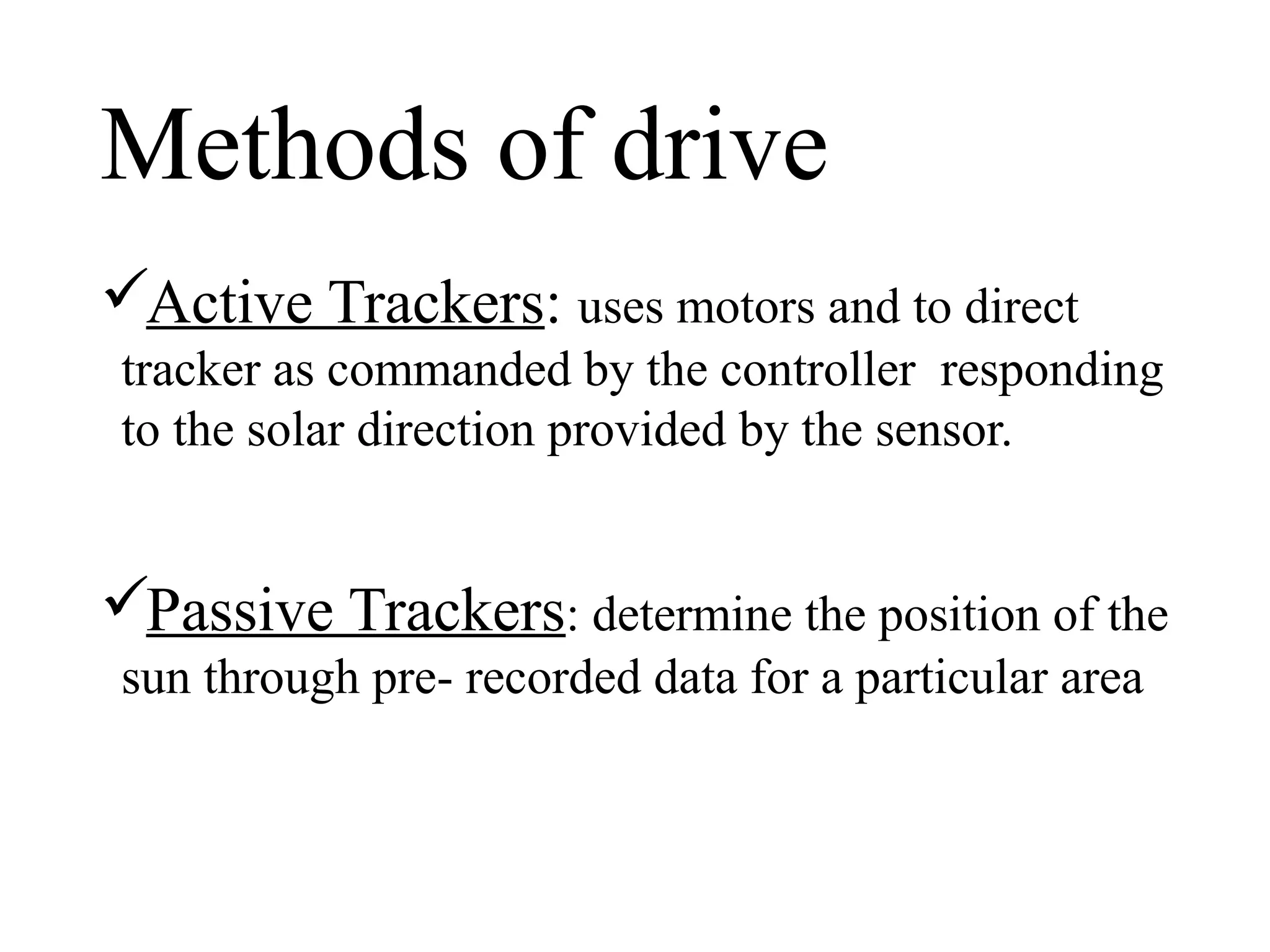 Methods of drive
Active Trackers: uses motors and to direct
tracker as commanded by the controller responding
to the solar direction provided by the sensor.
Passive Trackers: determine the position of the
sun through pre- recorded data for a particular area
 
