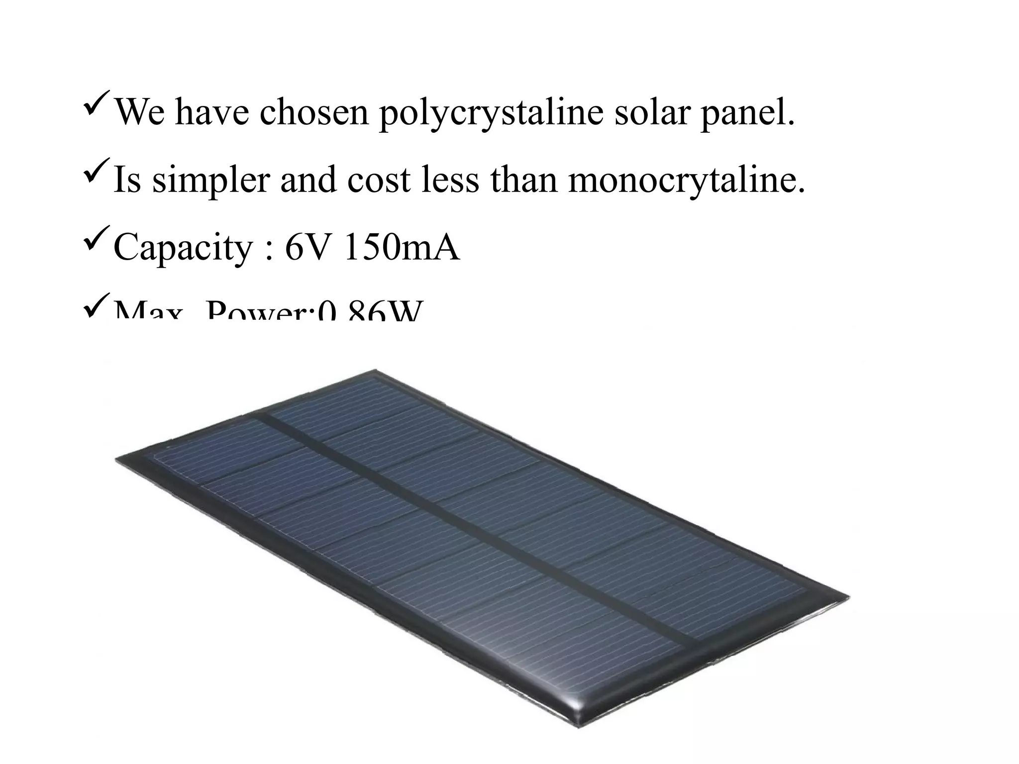 We have chosen polycrystaline solar panel.
Is simpler and cost less than monocrytaline.
Capacity : 6V 150mA
Max. Power:0.86W
 