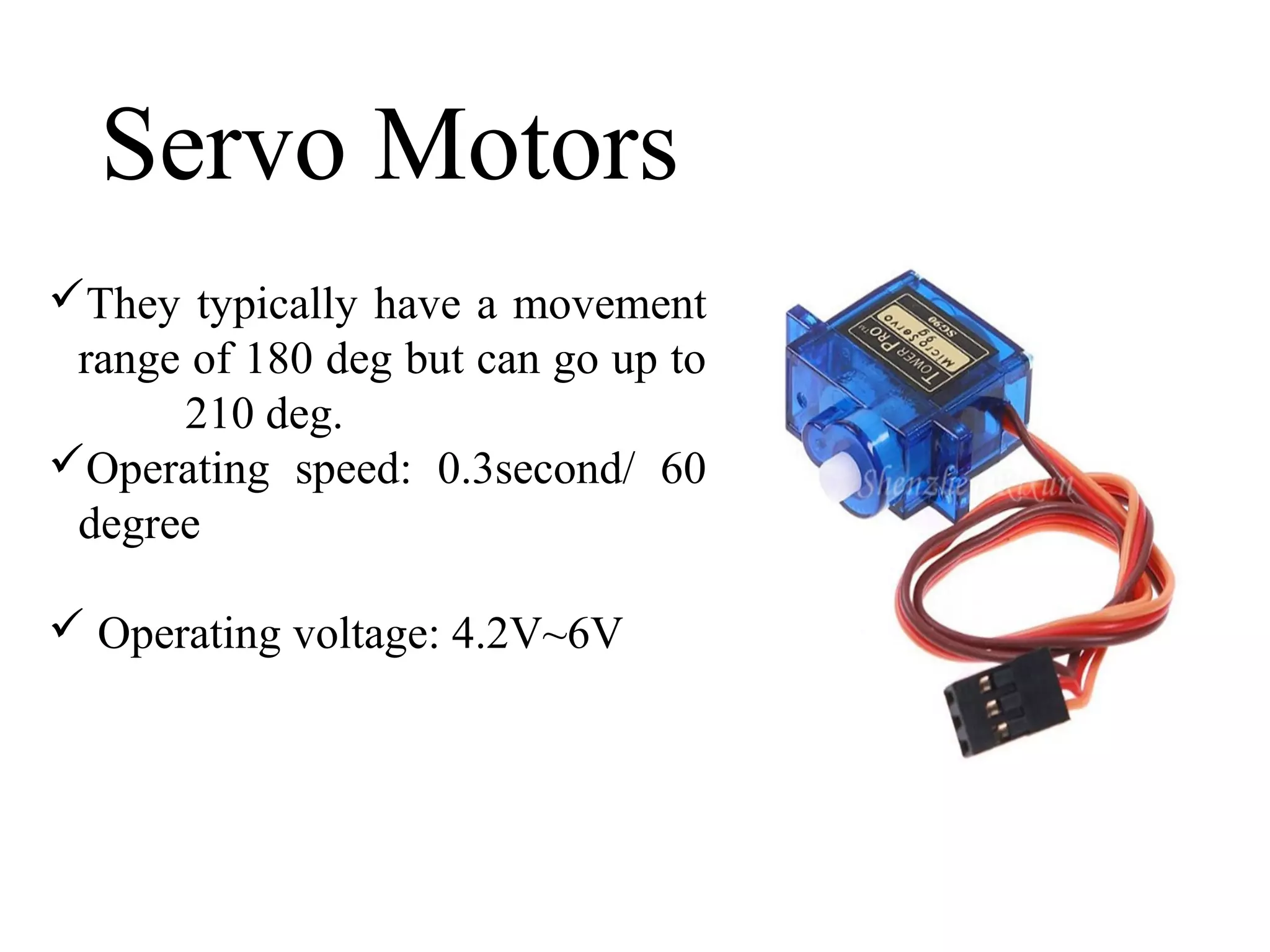 Servo Motors
They typically have a movement
range of 180 deg but can go up to
210 deg.
Operating speed: 0.3second/ 60
degree
 Operating voltage: 4.2V~6V
 
