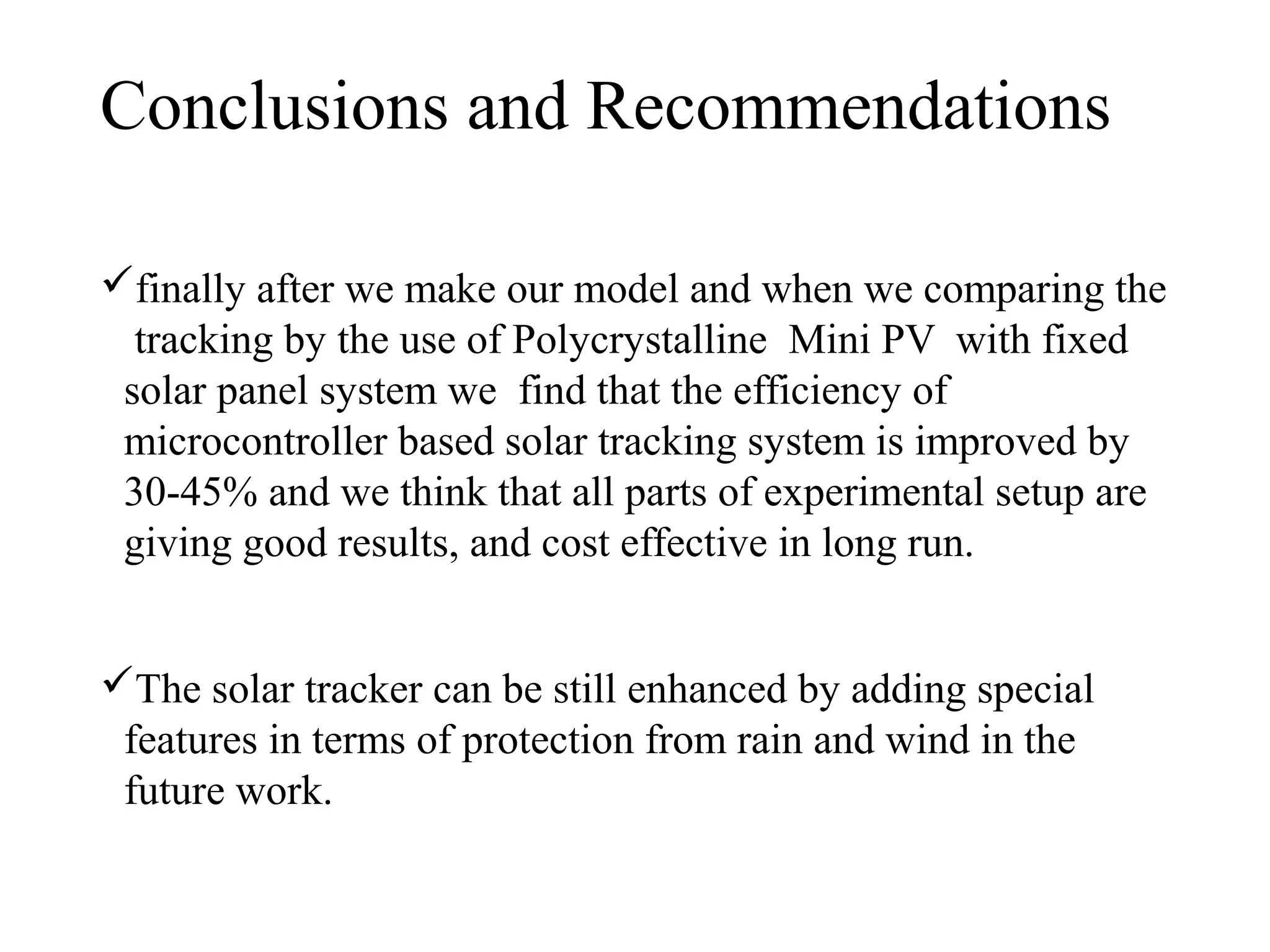 Conclusions and Recommendations
finally after we make our model and when we comparing the
tracking by the use of Polycrystalline Mini PV with fixed
solar panel system we find that the efficiency of
microcontroller based solar tracking system is improved by
30-45% and we think that all parts of experimental setup are
giving good results, and cost effective in long run.
The solar tracker can be still enhanced by adding special
features in terms of protection from rain and wind in the
future work.
 