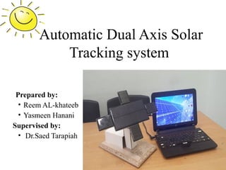 Automatic Dual Axis Solar
Tracking system
Prepared by:
• Reem AL-khateeb
• Yasmeen Hanani
Supervised by:
• Dr.Saed Tarapiah
 