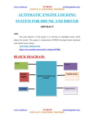 www.svskits.in SVSKITS svskits@gmail.com,
CONTACT: 9491535690, 7842358459
AUTOMATIC ENGINE LOCKING
SYSTEM FOR DRUNK AND DRIVER
ABSTRACT
AIM:
The main objective of this project is to develop an embedded system which
detects the alcohol. This project is implemented AT89S52 developed board interfaced
with alcohol sensor, Buzzer.
YOUTUBE VIDEO LINK
https://www.youtube.com/watch?v=y62puxoWMK8
BLOCK DIAGRAM:
www.svskits.in SVSKITS svskits@gmail.com,
CONTACT: 9491535690, 7842358459
Alcohol sensorAlcohol sensor
MICROCONTROLLER
AT89S52
MICROCONTROLLER
AT89S52
BuzzerBuzzer
CrystalCrystal
Power
supply
Power
supply
LCDLCD
Engine/motorEngine/motor
 