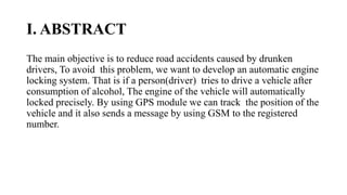 I. ABSTRACT
The main objective is to reduce road accidents caused by drunken
drivers, To avoid this problem, we want to develop an automatic engine
locking system. That is if a person(driver) tries to drive a vehicle after
consumption of alcohol, The engine of the vehicle will automatically
locked precisely. By using GPS module we can track the position of the
vehicle and it also sends a message by using GSM to the registered
number.
 