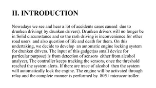 II. INTRODUCTION
Nowadays we see and hear a lot of accidents cases caused due to
drunken driving( by drunken drivers). Drunken drivers will no longer be
in Solid circumstance and so the rash driving is inconvenience for other
road users and also question of life and death for them. On this
undertaking, we decide to develop an automatic engine locking system
for drunken drivers. The input of this gadget(as small device for
particular purpose) is from detection of sensors either from alcohol
analyzer, The controller keeps tracking the sensors, once the threshold
reached the system alerts. If there are trace of alcohol then the system
will automatically lock the engine. The engine will be activated through
relay and the complete manner is performed by 8051 microcontroller.
 
