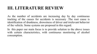 III. LITERATURE REVIEW
As the number of accidents are increasing day by day continuous
tracking of the causes for accidents is necessary .The root cause is
identification of drunkness, drowsiness of driver and irrelevant behavior
of the vehicle. Some systems are proposed in this regard.
In this paper our main focus is to provide solution to the above issues
with certain characteristics, with continuous monitoring of alcohol
consumption.
 