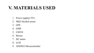 V. MATERIALS USED
1. Power supply(+5V)
2. MQ3 Alcohol sensor
3. GPS
4. GSM
5. LM324
6. Buzzer
7. DC motor
8. LCD
9. AT89S52 Microcontroller
 