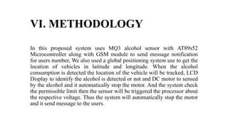 VI. METHODOLOGY
In this proposed system uses MQ3 alcohol sensor with AT89s52
Microcontroller along with GSM module to send message notification
for users number, We also used a global positioning system use to get the
location of vehicles in latitude and longitude. When the alcohol
consumption is detected the location of the vehicle will be tracked, LCD
Display to identify the alcohol is detected or not and DC motor to sensed
by the alcohol and it automatically stop the motor. And the system check
the permissible limit then the sensor will be triggered the processor about
the respective voltage. Thus the system will automatically stop the motor
and it send message to the users.
 