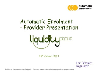 Automatic Enrolment
                             - Provider Presentation




                                                                    16th January 2013




DM2352411v1 This presentation remains the property of The Pensions Regulator. The content of these slides should not be altered in any way.
 