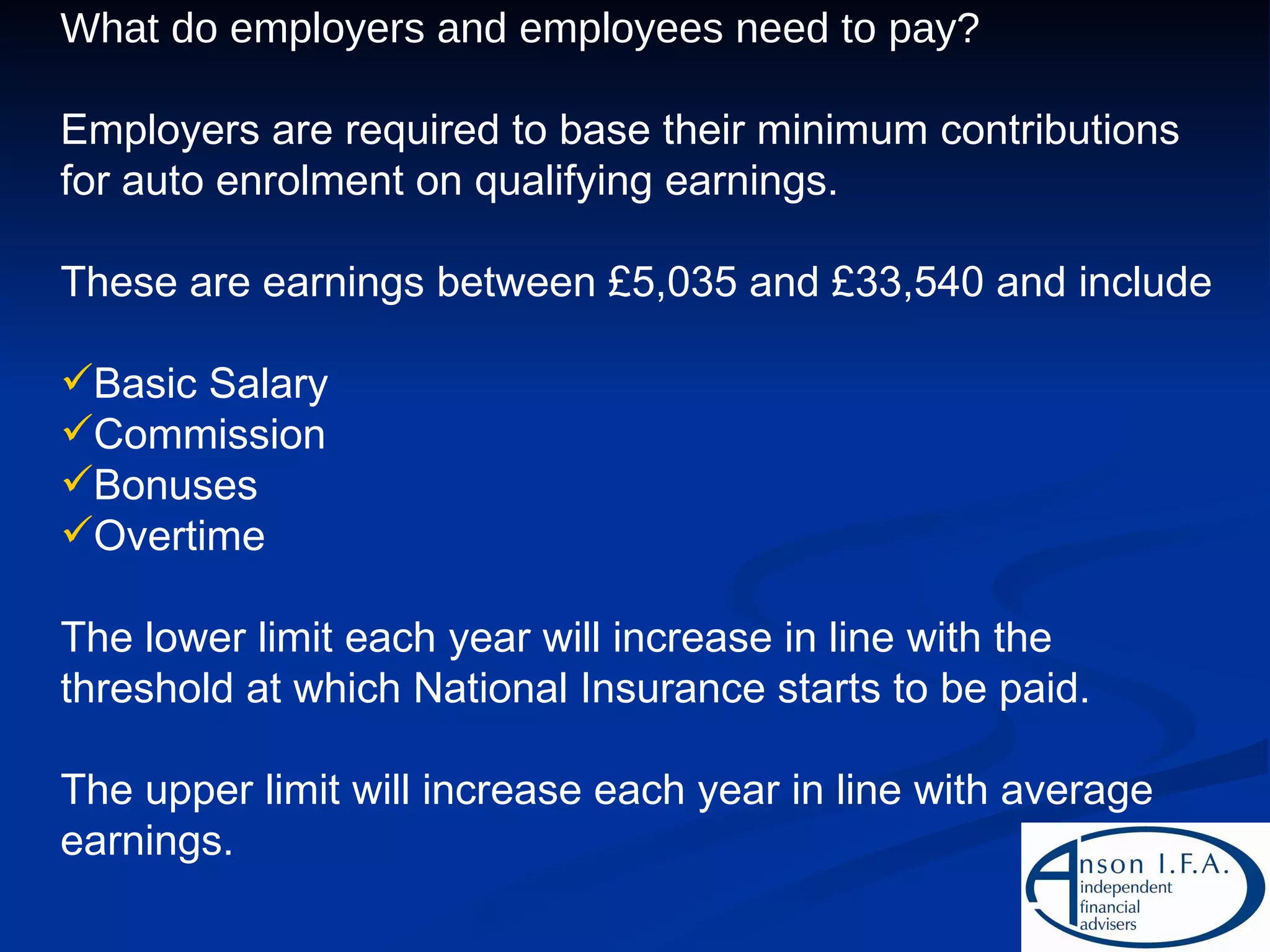 What do employers and employees need to pay? Employers are required to base their minimum contributions for auto enrolment on qualifying earnings. These are earnings between £5,035 and £33,540 and include Basic Salary Commission Bonuses Overtime The lower limit each year will increase in line with the threshold at which National Insurance starts to be paid. The upper limit will increase each year in line with average earnings. 