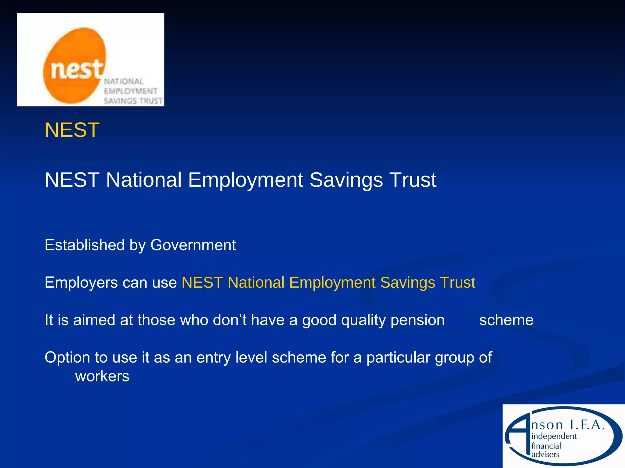 NEST NEST National Employment Savings Trust Established by Government Employers can use  NEST National Employment Savings Trust It is aimed at those who don’t have a good quality pension  scheme Option to use it as an entry level scheme for a particular group of workers 