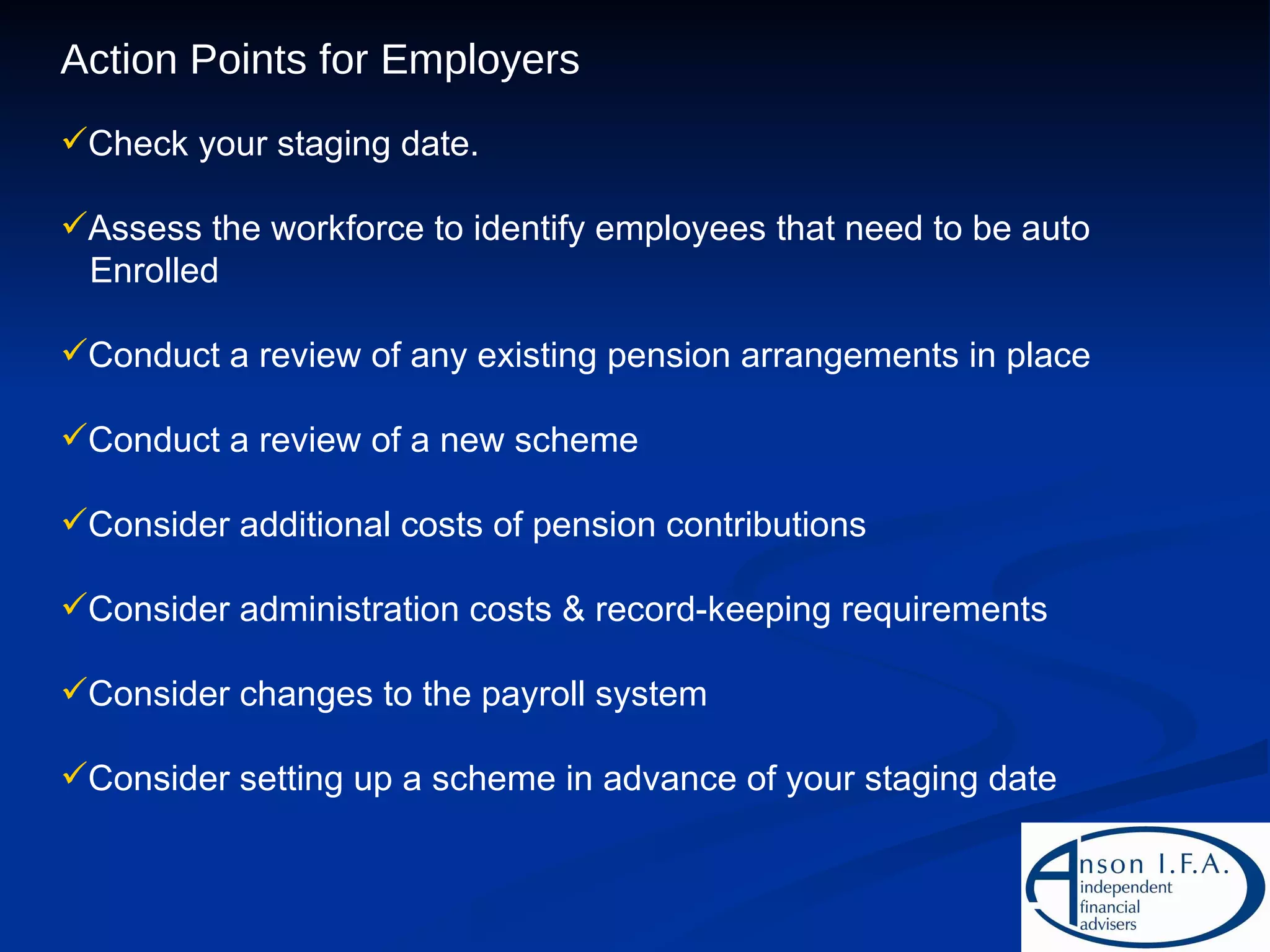 Action Points for Employers Check your staging date. Assess the workforce to identify employees that need to be auto Enrolled Conduct a review of any existing pension arrangements in place Conduct a review of a new scheme Consider additional costs of pension contributions Consider administration costs & record-keeping requirements Consider changes to the payroll system Consider setting up a scheme in advance of your staging date 