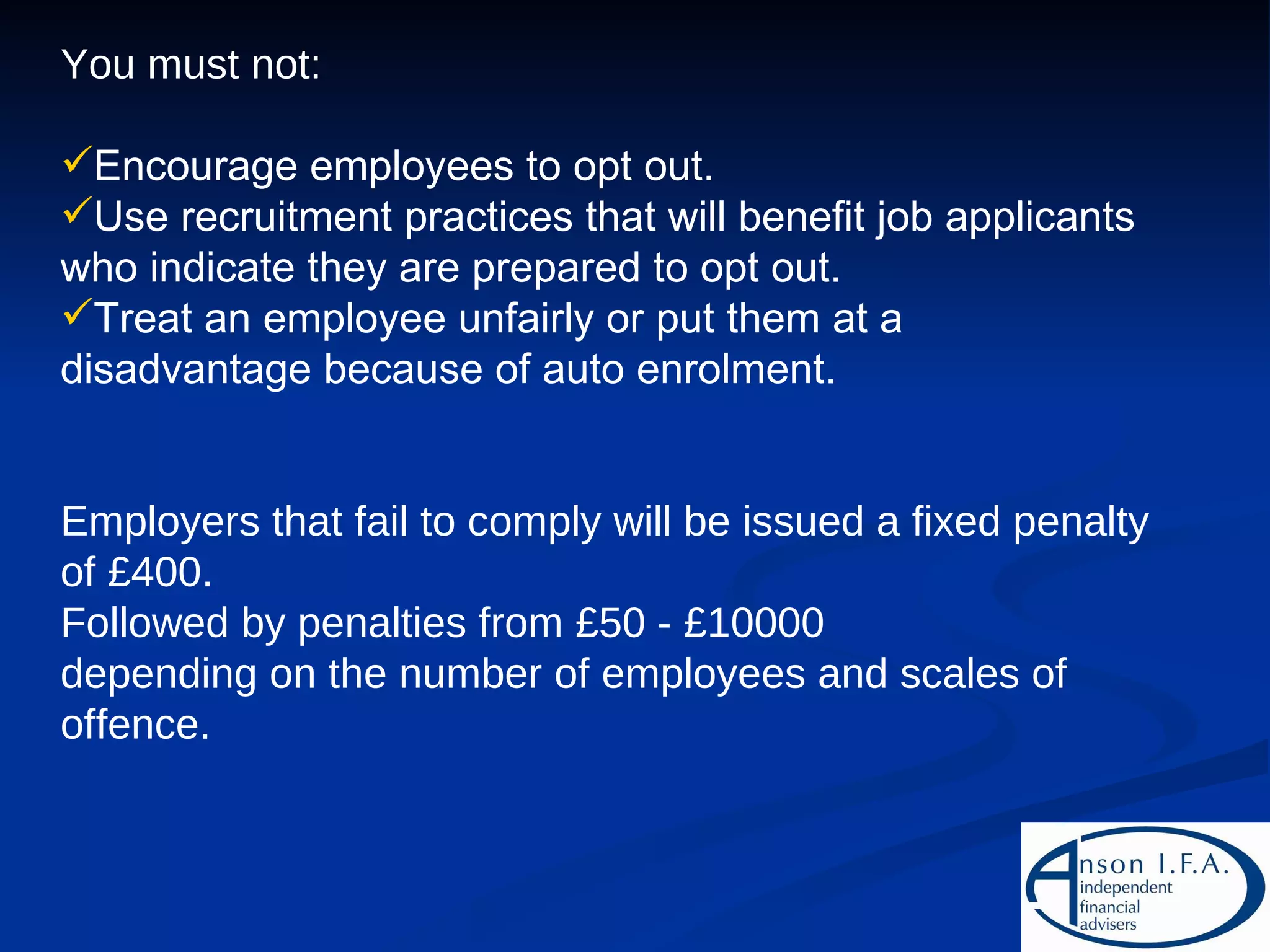 You must not: Encourage employees to opt out. Use recruitment practices that will benefit job applicants who indicate they are prepared to opt out. Treat an employee unfairly or put them at a disadvantage because of auto enrolment. Employers that fail to comply will be issued a fixed penalty of £400. Followed by penalties from £50 - £10000 depending on the number of employees and scales of offence. 