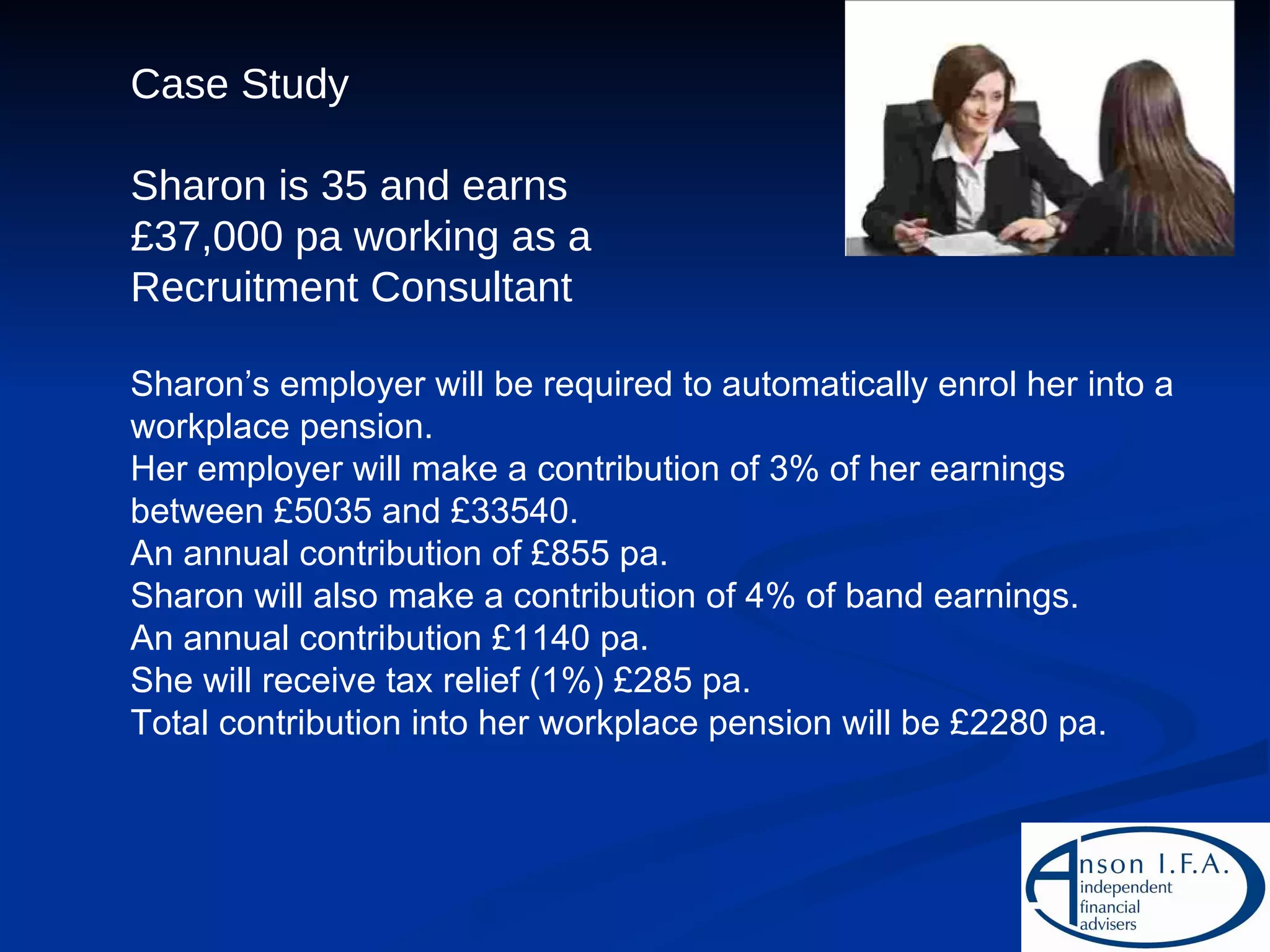 Case Study Sharon is 35 and earns £37,000 pa working as a Recruitment Consultant Sharon’s employer will be required to automatically enrol her into a workplace pension. Her employer will make a contribution of 3% of her earnings between £5035 and £33540. An annual contribution of £855 pa. Sharon will also make a contribution of 4% of band earnings. An annual contribution £1140 pa. She will receive tax relief (1%) £285 pa. Total contribution into her workplace pension will be £2280 pa. 