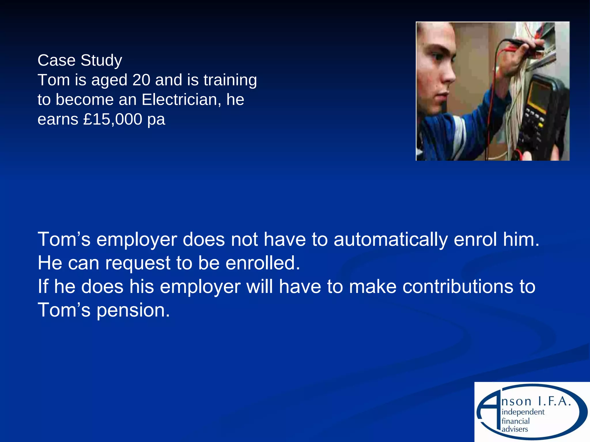 Case Study Tom is aged 20 and is training to become an Electrician, he earns £15,000 pa Tom’s employer does not have to automatically enrol him. He can request to be enrolled. If he does his employer will have to make contributions to Tom’s pension. 