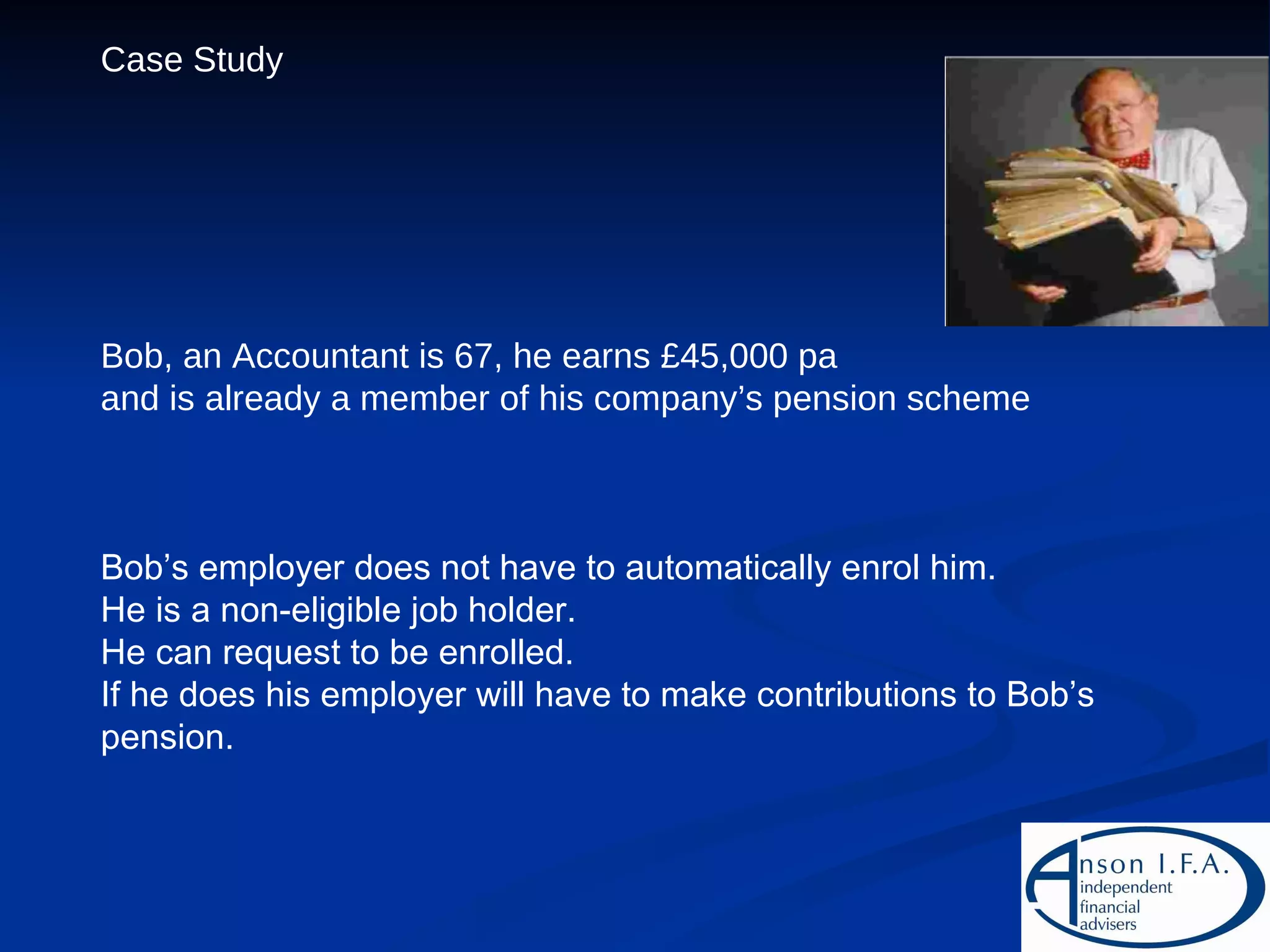 Case Study Bob, an Accountant is 67, he earns £45,000 pa  and is already a member of his company’s pension scheme Bob’s employer does not have to automatically enrol him. He is a non-eligible job holder. He can request to be enrolled. If he does his employer will have to make contributions to Bob’s pension. 